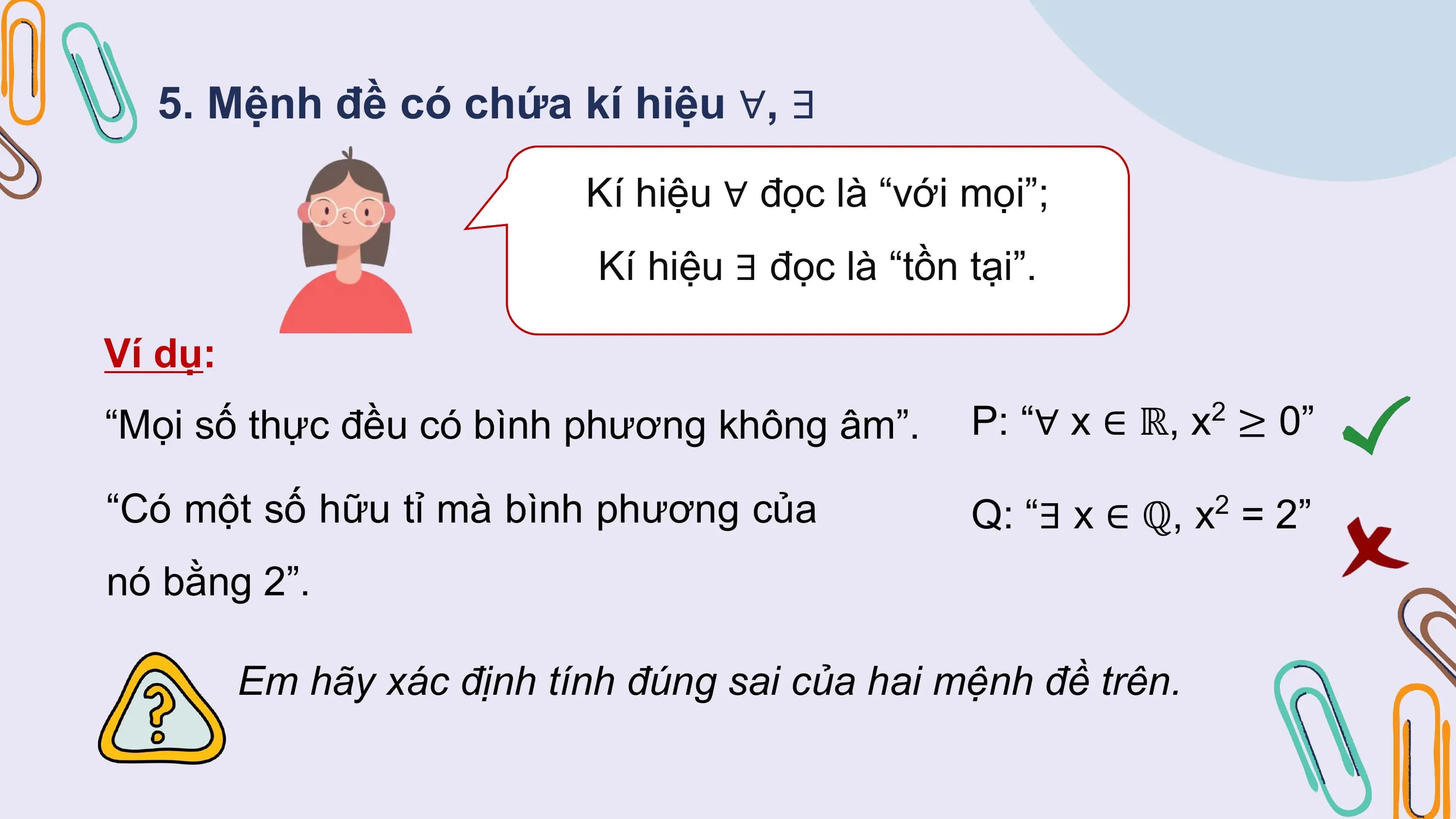 5. Mệnh đề có chứa kí hiệu ∀, ∃
 Kí hiệu ∀ đọc là “với mọi”;
 Kí hiệu ∃ đọc là “tồn tại”.

Ví dụ:
“Mọi số thực đều có bình phương không âm”. P: “∀ x ∈ ℝ, x2 ≥ 0”

“Có một số hữu tỉ mà bình phương của Q: “∃ x ∈ ℚ, x2 = 2”
nó bằng 2”.

 Em hãy xác định tính đúng sai của hai mệnh đề trên.