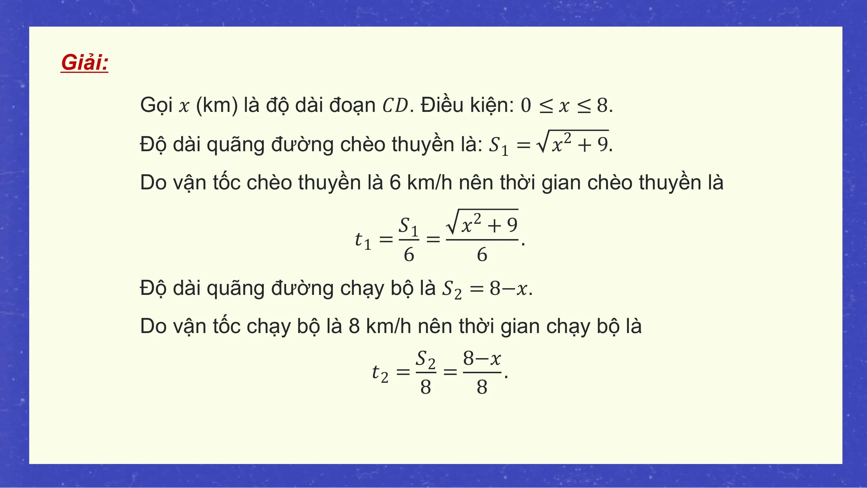 Giải:
 Gọi 𝑥 (km) là độ dài đoạn 𝐶𝐷. Điều kiện: 0 ≤ 𝑥 ≤ 8.
 Độ dài quãng đường chèo thuyền là: 𝑆1 = 𝑥2 + 9.
 Do vận tốc chèo thuyền là 6 km/h nên thời gian chèo thuyền là

 𝑆1 𝑥 +9 2
 𝑡1 = = .
 6 6
 Độ dài quãng đường chạy bộ là 𝑆2 = 8−𝑥.
 Do vận tốc chạy bộ là 8 km/h nên thời gian chạy bộ là
 𝑆2 8−𝑥
 𝑡2 = = .
 8 8
