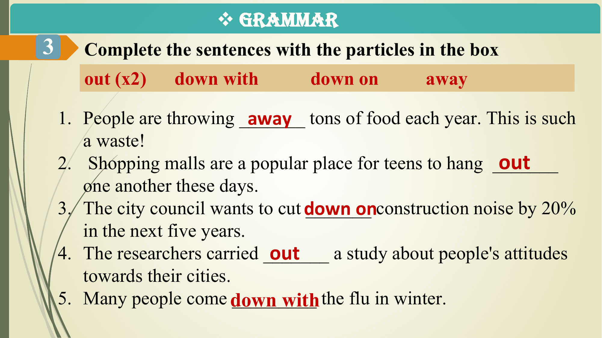 v GRAMMAR
3 Complete the sentences with the particles in the box
 out (x2) down with down on away

 away tons of food each year. This is such
 1. People are throwing _______
 a waste!
 out
 2. Shopping malls are a popular place for teens to hang _______
 one another these days.
 3. The city council wants to cut down
 _______onconstruction noise by 20%
 in the next five years.
 out
 4. The researchers carried _______ a study about people's attitudes
 towards their cities.
 5. Many people come down _________
 with the flu in winter.