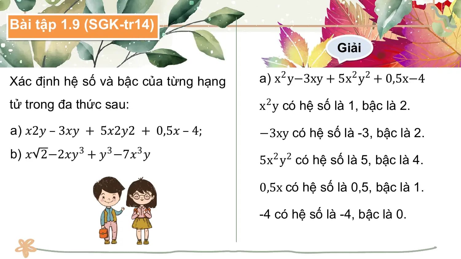 Bài tập 1.9 (SGK-tr14)
 Giải

Xác định hệ số và bậc của từng hạng a) x2 y−3xy + 5x2 y2 + 0,5x−4

tử trong đa thức sau: x2 y có hệ số là 1, bậc là 2.
a) 𝑥2𝑦 – 3𝑥𝑦 + 5𝑥2𝑦2 + 0,5𝑥 – 4; −3xy có hệ số là -3, bậc là 2.
b) 𝑥 2−2𝑥𝑦3 + 𝑦3 −7𝑥3 𝑦 5x2 y2 có hệ số là 5, bậc là 4.

 0,5x có hệ số là 0,5, bậc là 1.

 -4 có hệ số là -4, bậc là 0.