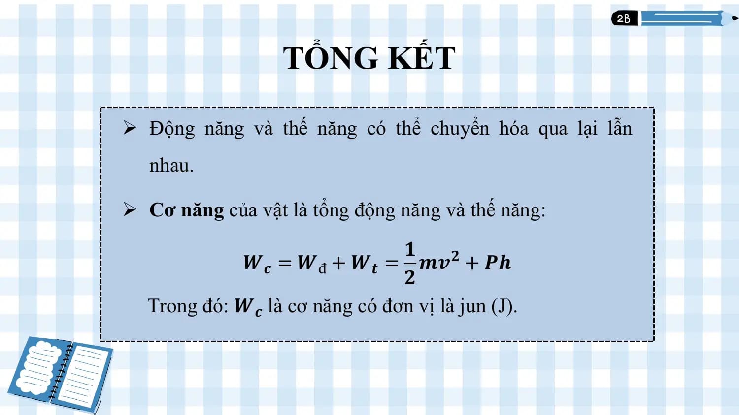 TỔNG KẾT
 1

Ø Động năng và thế năng có thể chuyển hóa qua lại lẫn
 nhau.

Ø Cơ năng của vật là tổng động năng và thế năng:
 𝟏
 𝑾𝒄 = 𝑾đ + 𝑾𝒕 = 𝒎𝒗𝟐 + 𝑷𝒉
 𝟐
 Trong đó: 𝑾𝒄 là cơ năng có đơn vị là jun (J).