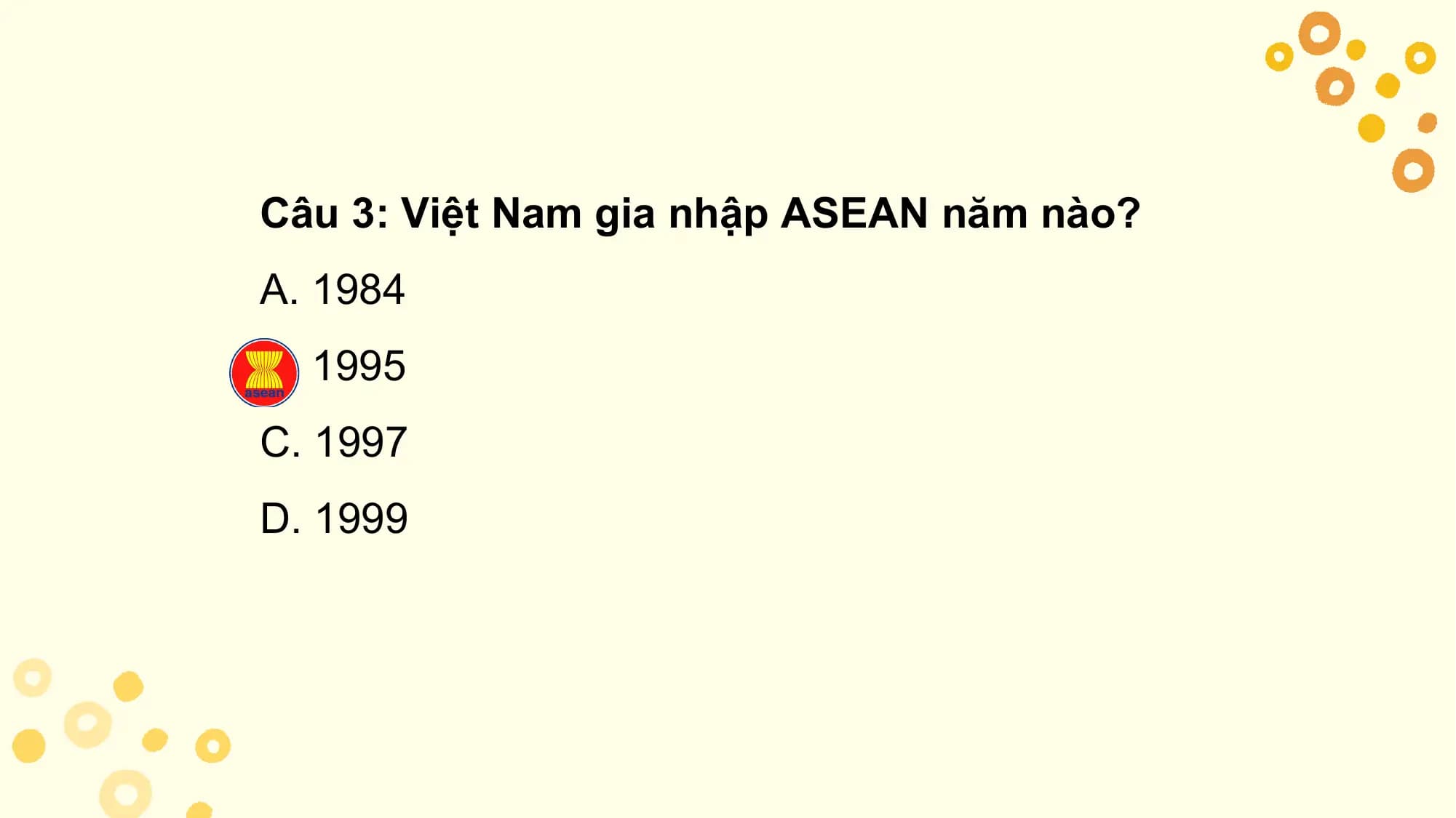 Câu 3: Việt Nam gia nhập ASEAN năm nào?
A. 1984
B. 1995
C. 1997
D. 1999