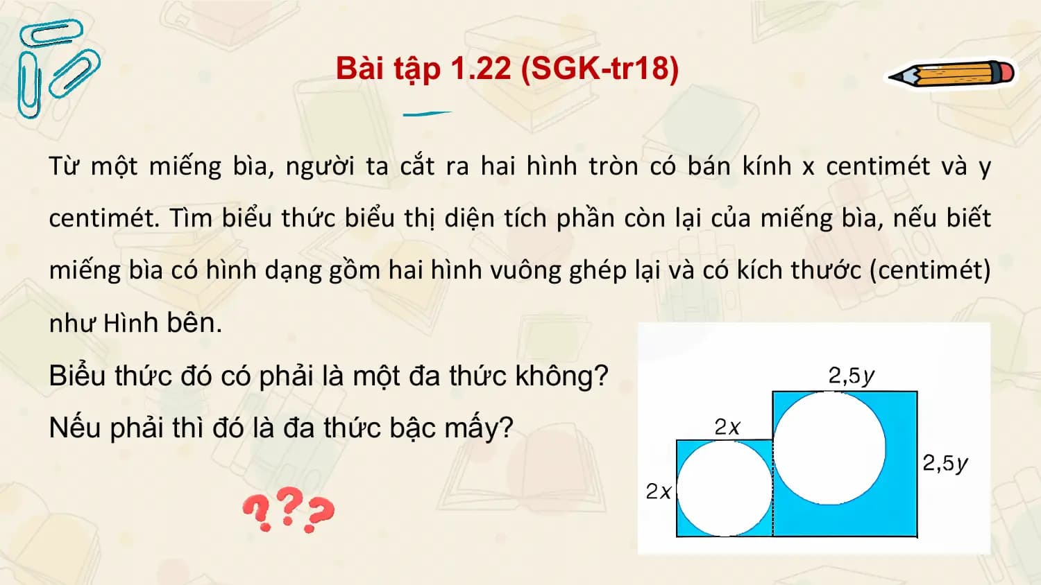Bài tập 1.22 (SGK-tr18)

Từ một miếng bìa, người ta cắt ra hai hình tròn có bán kính x centimét và y
centimét. Tìm biểu thức biểu thị diện tích phần còn lại của miếng bìa, nếu biết
miếng bìa có hình dạng gồm hai hình vuông ghép lại và có kích thước (centimét)
như Hình bên.
Biểu thức đó có phải là một đa thức không?
Nếu phải thì đó là đa thức bậc mấy?