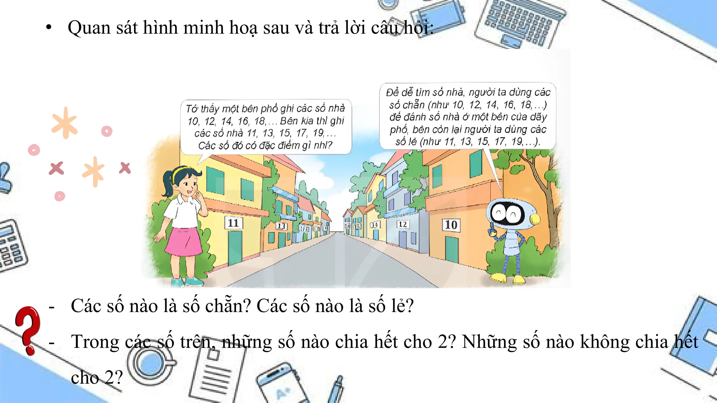 • Quan sát hình minh hoạ sau và trả lời câu hỏi:

- Các số nào là số chẵn? Các số nào là số lẻ?
- Trong các số trên, những số nào chia hết cho 2? Những số nào không chia hết
 cho 2?