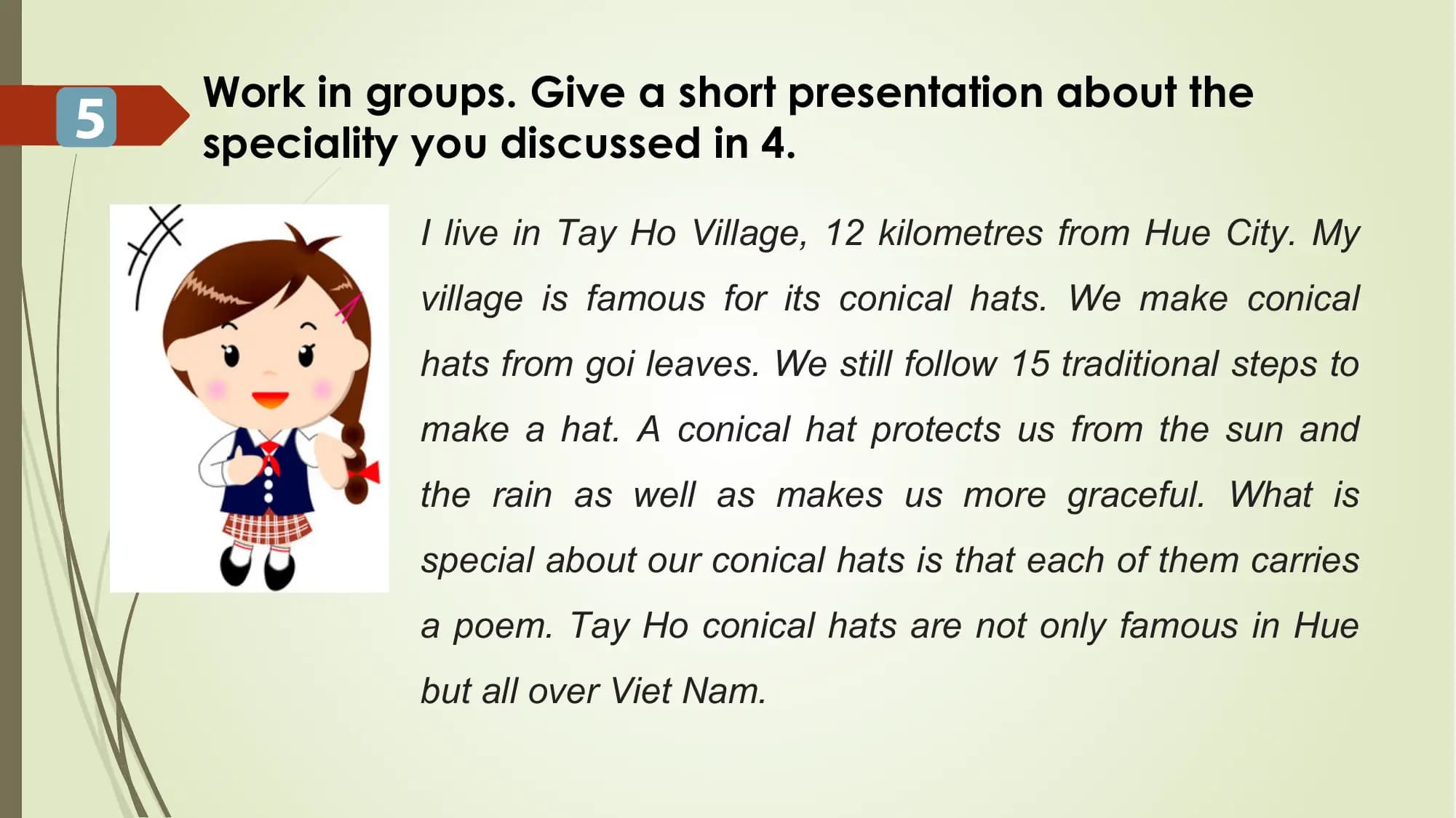 Work in groups. Give a short presentation about the
5 speciality you discussed in 4.
I live in Tay Ho Village, 12 kilometres from Hue City. My
village is famous for its conical hats. We make conical
hats from goi leaves. We still follow 15 traditional steps to
make a hat. A conical hat protects us from the sun and
the rain as well as makes us more graceful. What is
special about our conical hats is that each of them carries
a poem. Tay Ho conical hats are not only famous in Hue
but all over Viet Nam.