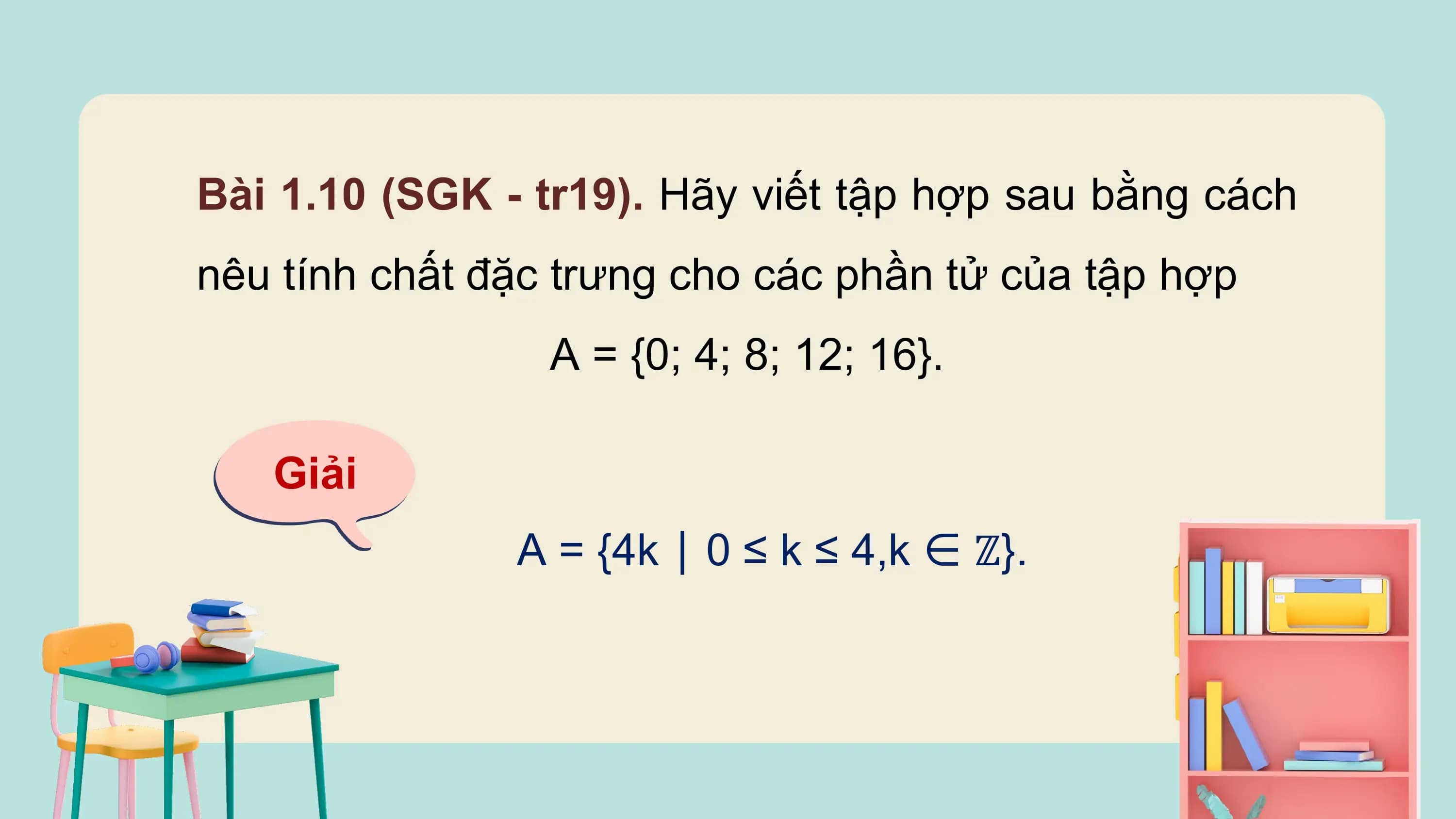 Bài 1.10 (SGK - tr19). Hãy viết tập hợp sau bằng cách
nêu tính chất đặc trưng cho các phần tử của tập hợp
 A = {0; 4; 8; 12; 16}.

 Giải
 A = {4k ∣ 0 ≤ k ≤ 4,k ∈ ℤ}.
