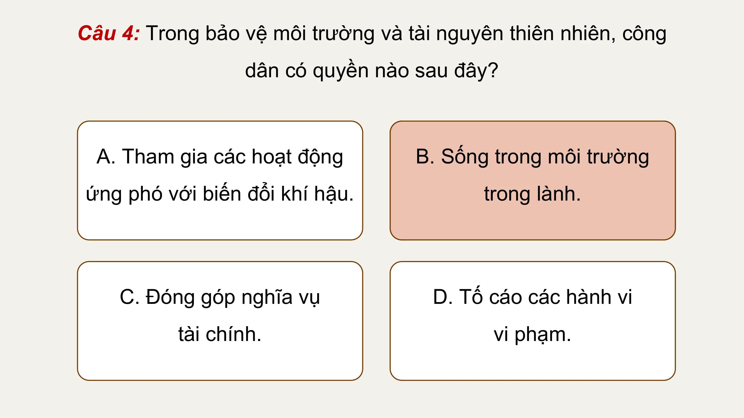 Câu 4: Trong bảo vệ môi trường và tài nguyên thiên nhiên, công
 dân có quyền nào sau đây?

 A. Tham gia các hoạt động B. Sống trong môi trường
ứng phó với biến đổi khí hậu. trong lành.

 C. Đóng góp nghĩa vụ D. Tố cáo các hành vi
 tài chính. vi phạm.