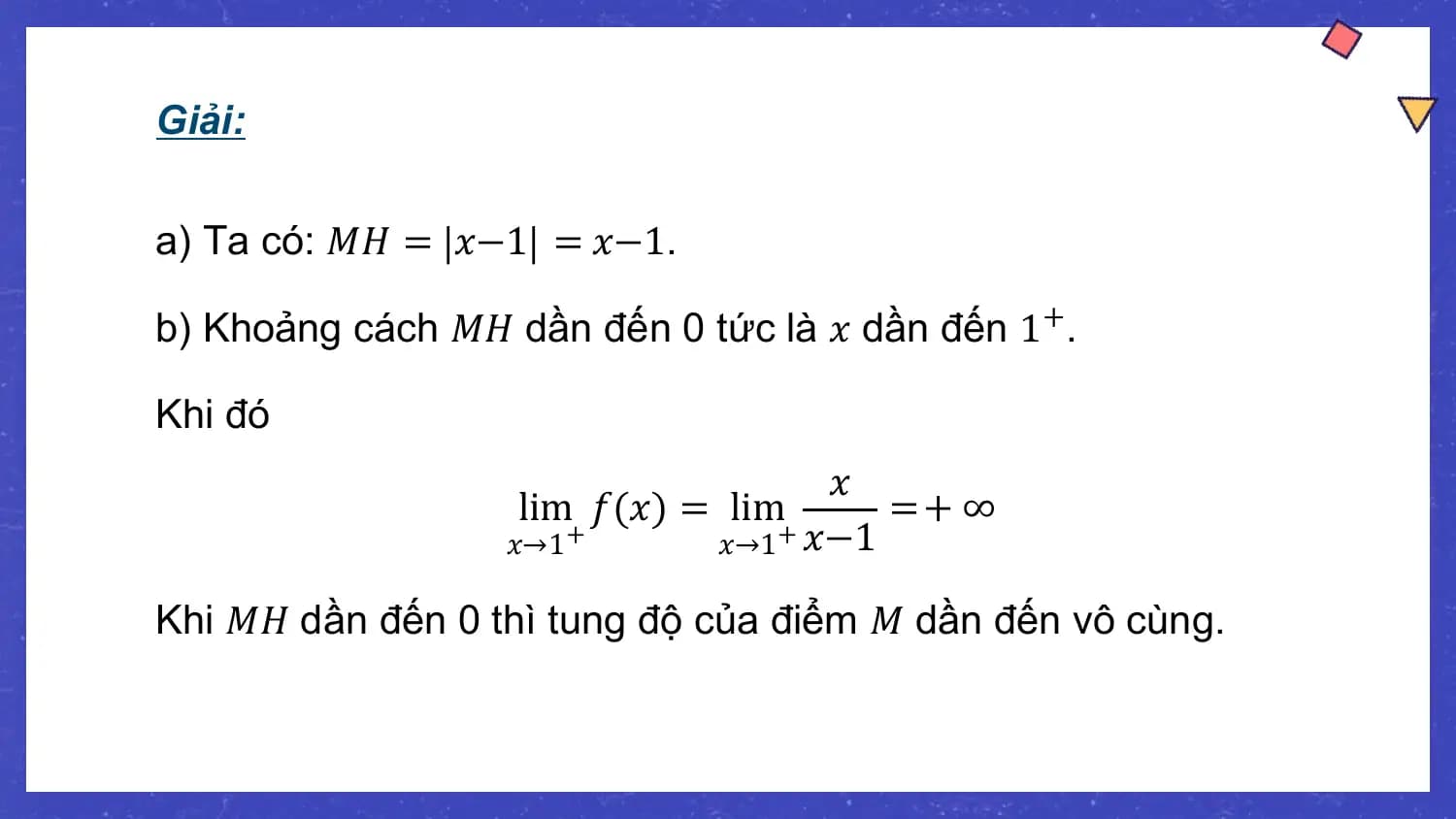 Giải:

a) Ta có: 𝑀𝐻 = 𝑥−1 = 𝑥−1.

b) Khoảng cách 𝑀𝐻 dần đến 0 tức là 𝑥 dần đến 1+.

Khi đó
 𝑥
 lim 𝑓(𝑥) = lim =+ ∞
 𝑥→1+ 𝑥→1 𝑥−1
 +

Khi 𝑀𝐻 dần đến 0 thì tung độ của điểm 𝑀 dần đến vô cùng.