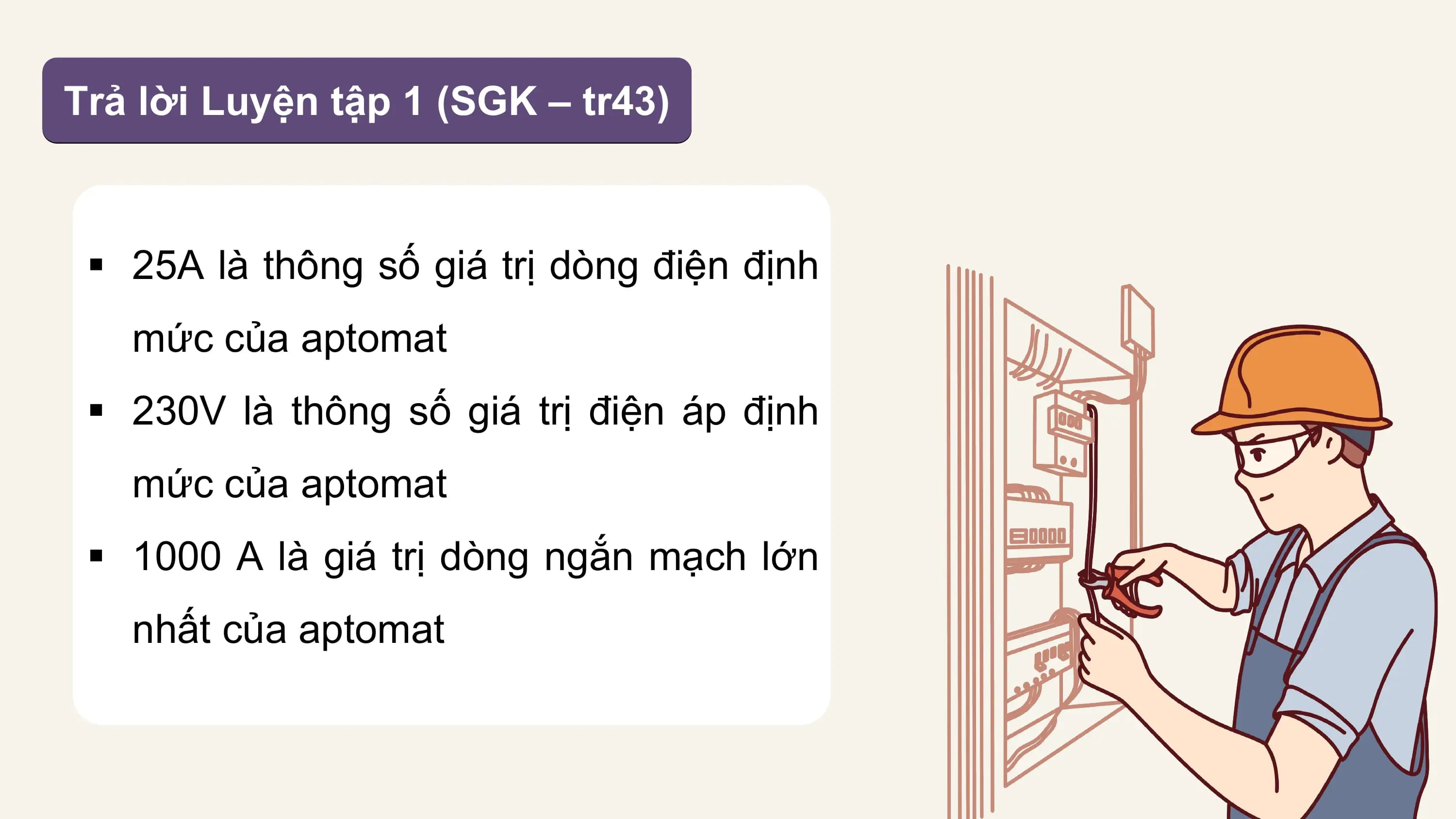 Trả lời Luyện tập 1 (SGK – tr43)

 § 25A là thông số giá trị dòng điện định
 mức của aptomat
 § 230V là thông số giá trị điện áp định
 mức của aptomat
 § 1000 A là giá trị dòng ngắn mạch lớn
 nhất của aptomat