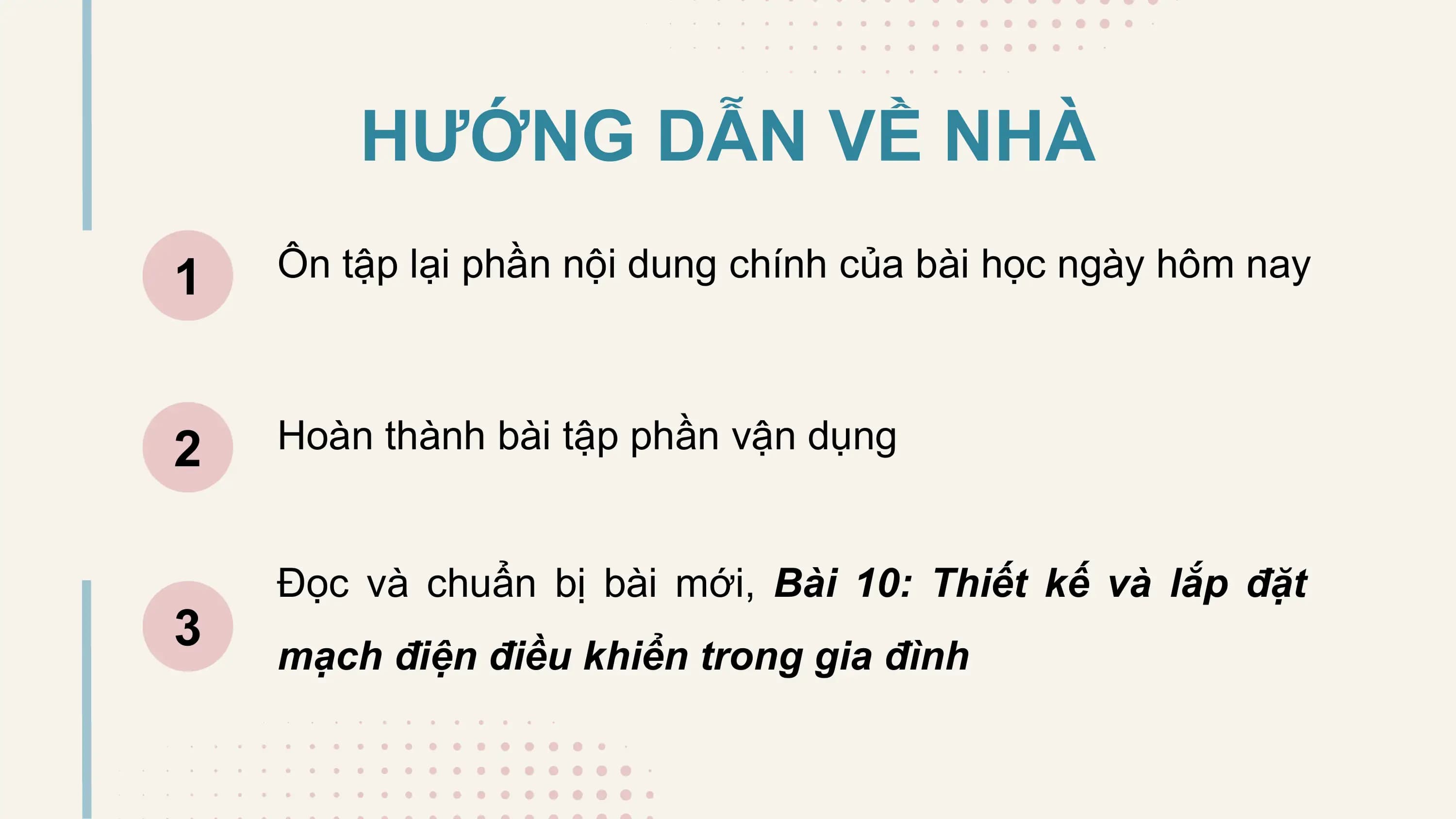 HƯỚNG DẪN VỀ NHÀ
1 Ôn tập lại phần nội dung chính của bài học ngày hôm nay

2 Hoàn thành bài tập phần vận dụng

 Đọc và chuẩn bị bài mới, Bài 10: Thiết kế và lắp đặt
3 mạch điện điều khiển trong gia đình