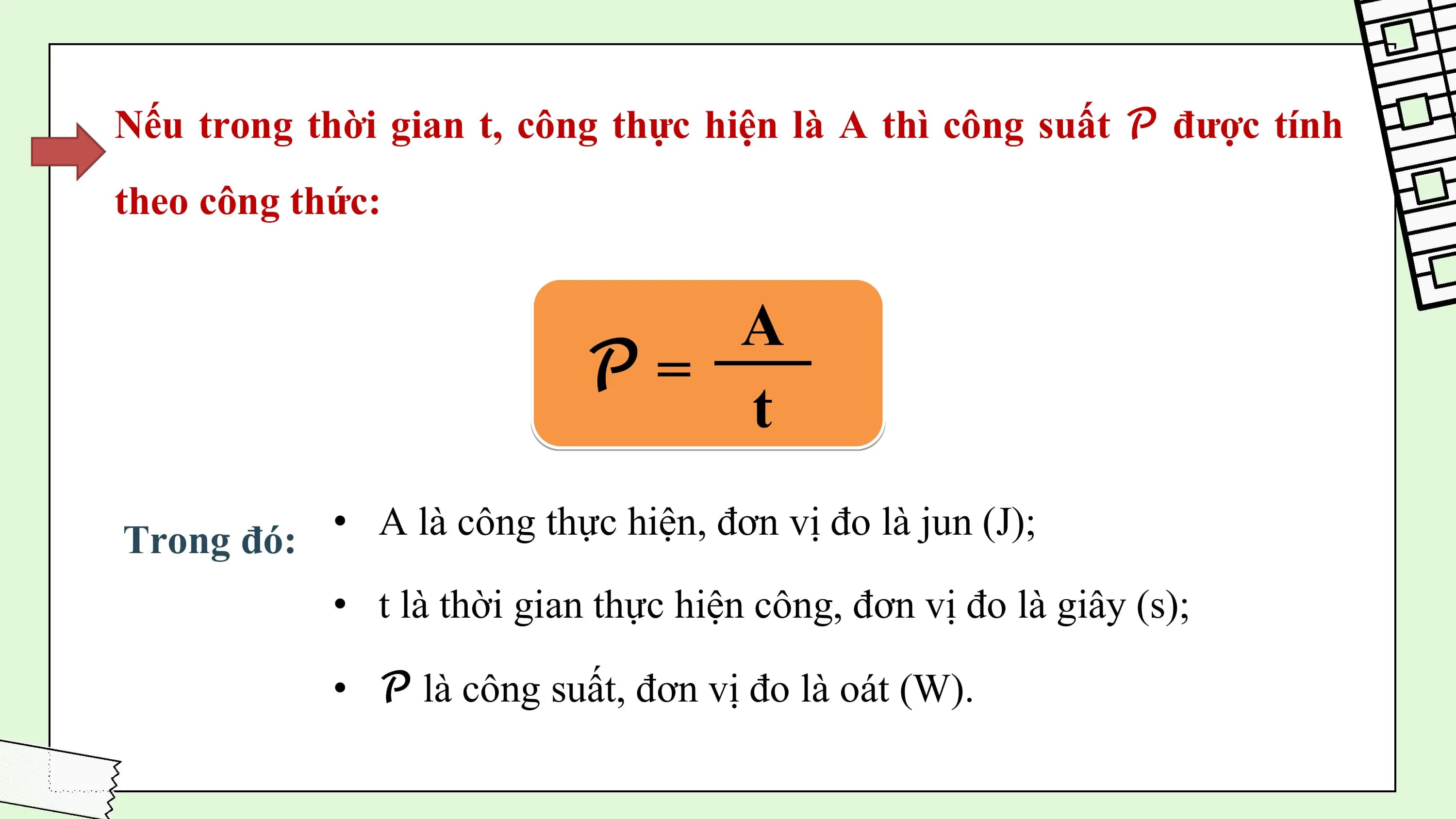Nếu trong thời gian t, công thực hiện là A thì công suất 𝒫 được tính
theo công thức:

 A
 𝒫=
 t

Trong đó: • A là công thực hiện, đơn vị đo là jun (J);

 • t là thời gian thực hiện công, đơn vị đo là giây (s);

 • 𝒫 là công suất, đơn vị đo là oát (W).