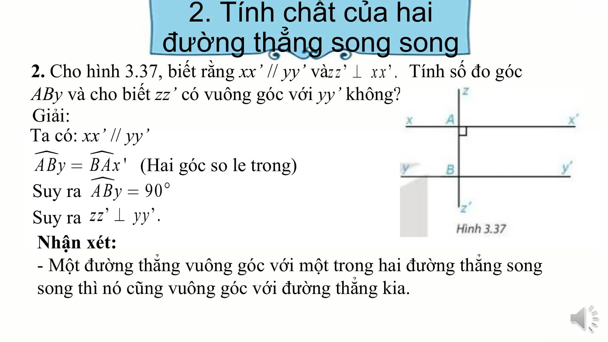 2. Tính chất của hai
 đường thẳng song song
2. Cho hình 3.37, biết rằng xx’ // yy’ và Tính số đo góc
ABy và cho biết zz’ có vuông góc với yy’ không?
Giải:
Ta có: xx’ // yy’
 (Hai góc so le trong)
Suy ra
Suy ra
Nhận xét:
- Một đường thẳng vuông góc với một trong hai đường thẳng song
song thì nó cũng vuông góc với đường thẳng kia.