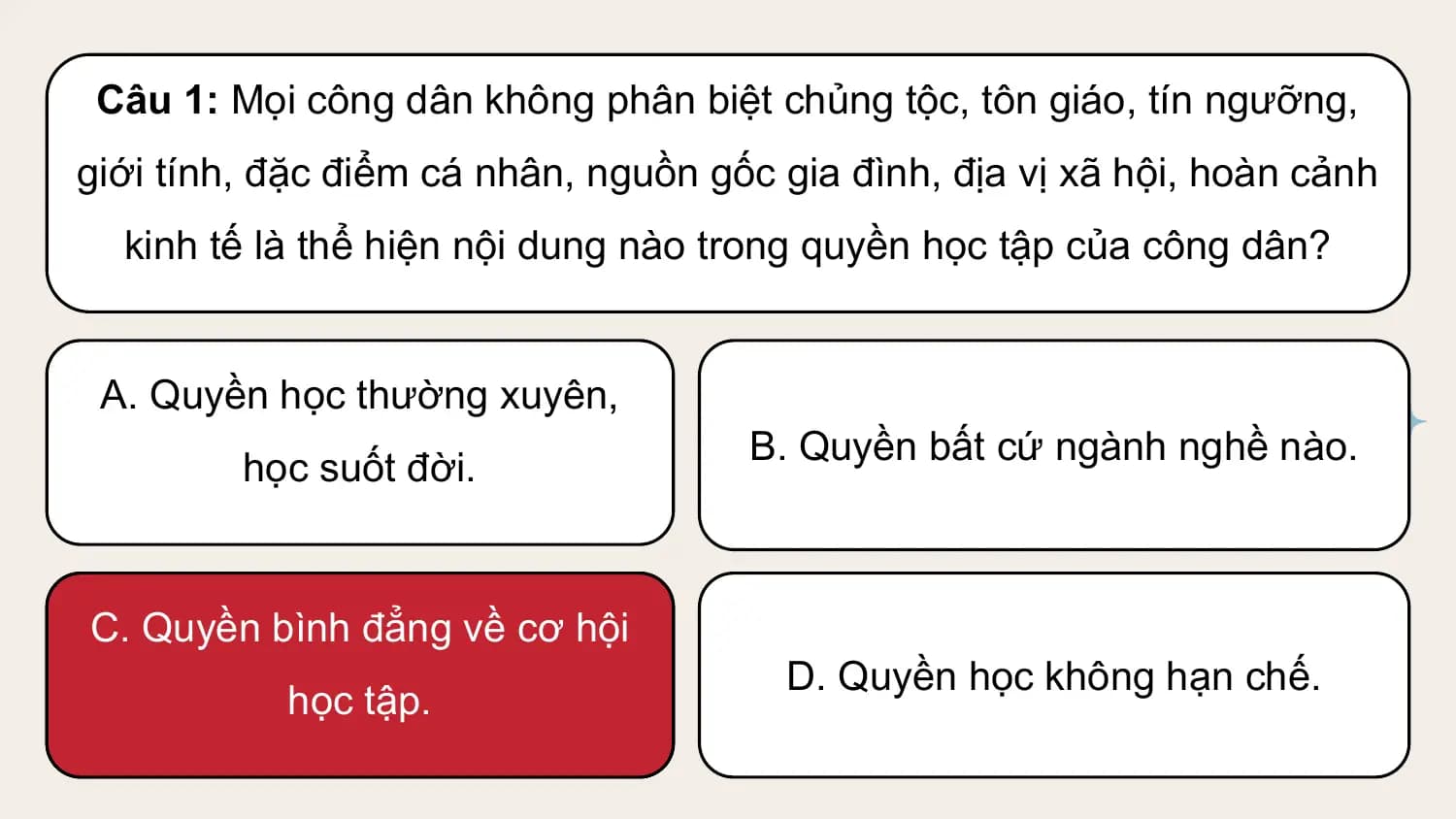Câu 1: Mọi công dân không phân biệt chủng tộc, tôn giáo, tín ngưỡng,
giới tính, đặc điểm cá nhân, nguồn gốc gia đình, địa vị xã hội, hoàn cảnh
 kinh tế là thể hiện nội dung nào trong quyền học tập của công dân?

 A. Quyền học thường xuyên,
 B. Quyền bất cứ ngành nghề nào.
 học suốt đời.

C. Quyền bình đẳng về cơ hội
 D. Quyền học không hạn chế.
 học tập.