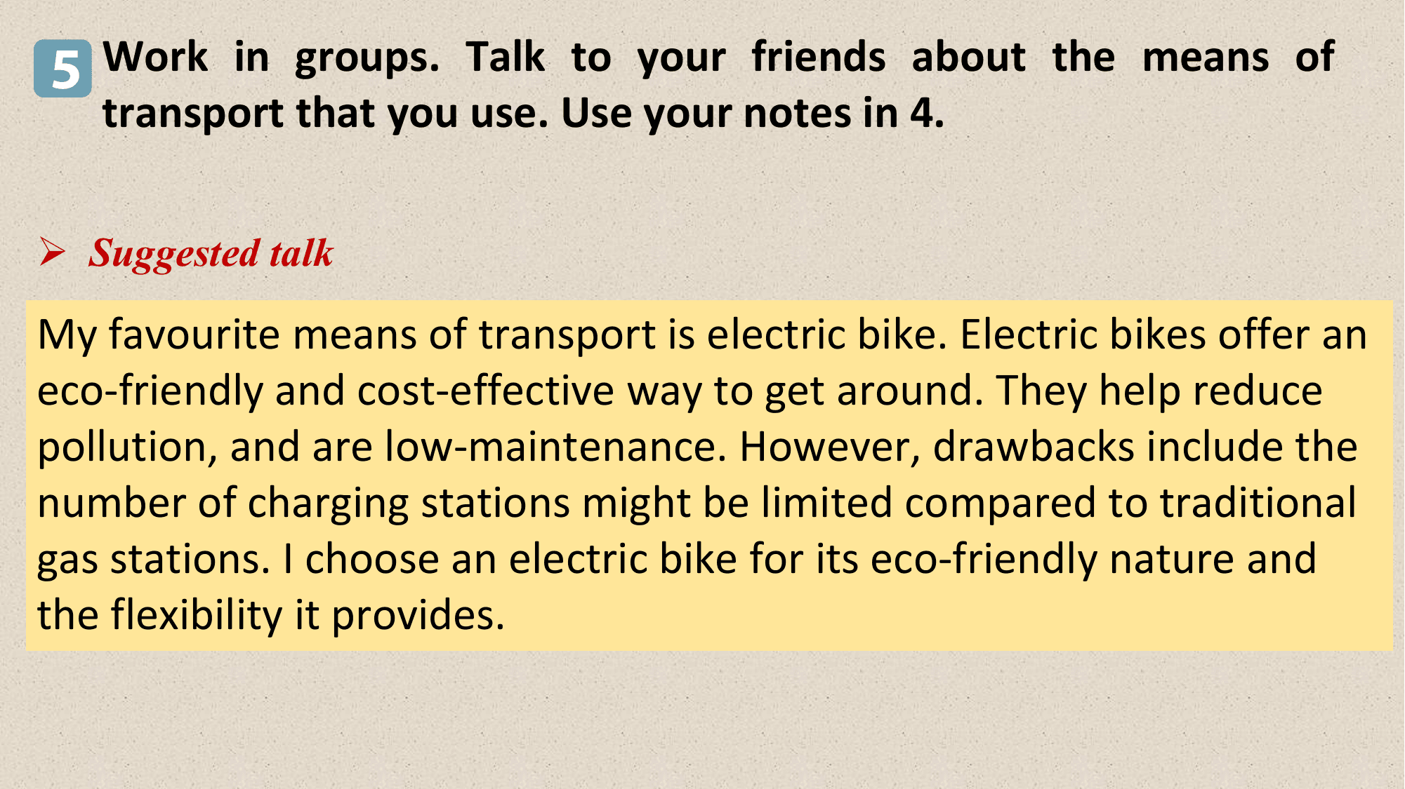 5 Work in groups. Talk to your friends about the means of
 transport that you use. Use your notes in 4.

Ø Suggested talk

My favourite means of transport is electric bike. Electric bikes offer an
eco-friendly and cost-effective way to get around. They help reduce
pollution, and are low-maintenance. However, drawbacks include the
number of charging stations might be limited compared to traditional
gas stations. I choose an electric bike for its eco-friendly nature and
the flexibility it provides.