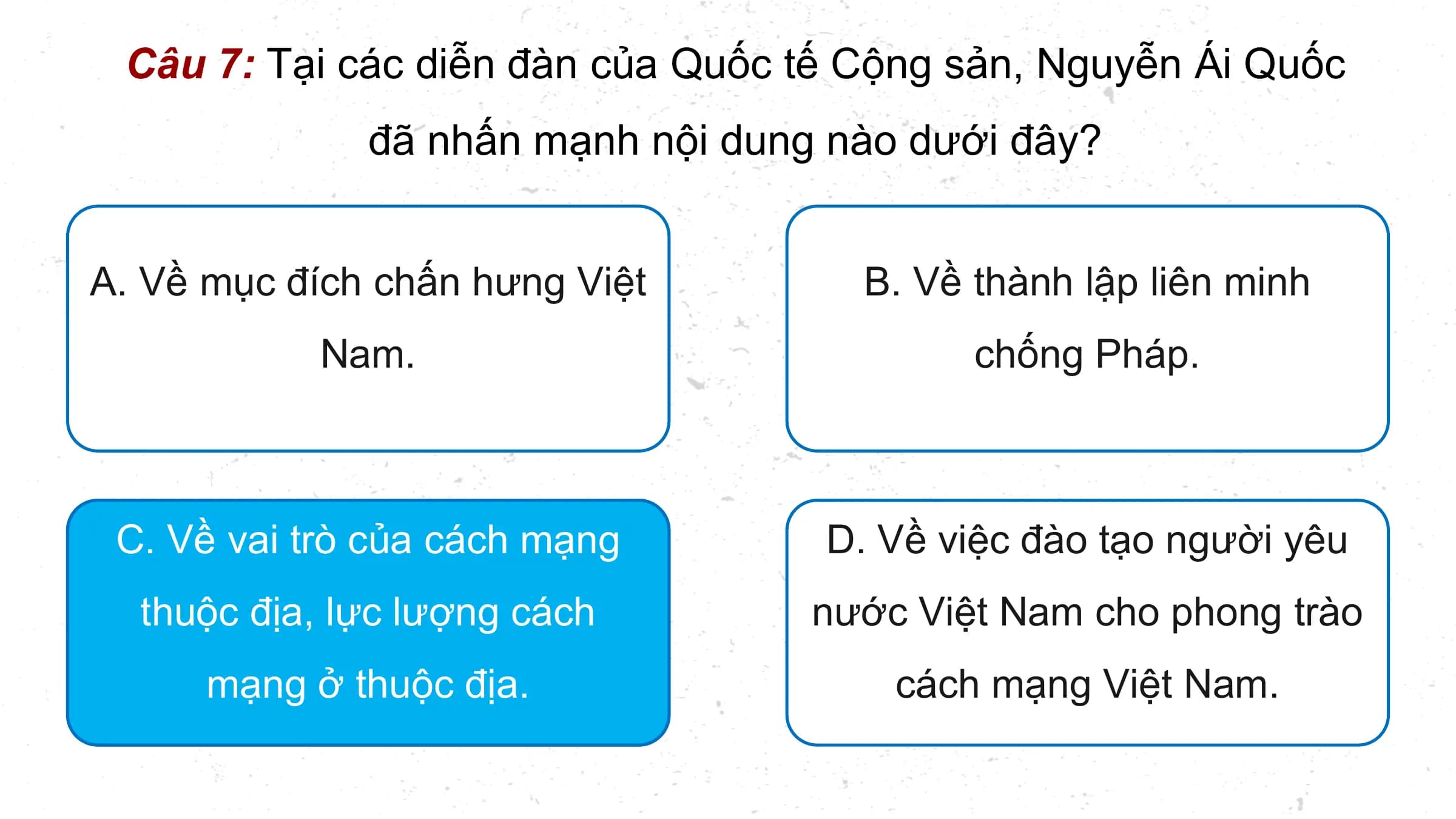 Câu 7: Tại các diễn đàn của Quốc tế Cộng sản, Nguyễn Ái Quốc
 đã nhấn mạnh nội dung nào dưới đây?

A. Về mục đích chấn hưng Việt B. Về thành lập liên minh
 Nam. chống Pháp.

 C. Về vai trò của cách mạng D. Về việc đào tạo người yêu
 thuộc địa, lực lượng cách nước Việt Nam cho phong trào
 mạng ở thuộc địa. cách mạng Việt Nam.