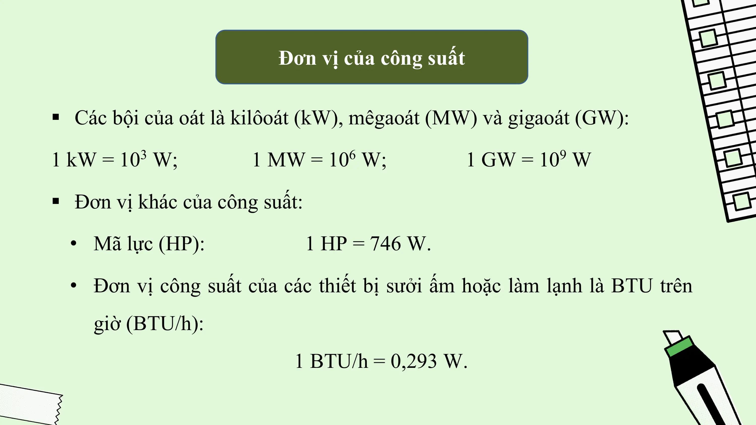 Đơn vị của công suất

§ Các bội của oát là kilôoát (kW), mêgaoát (MW) và gigaoát (GW):
1 kW = 10 W;
 3
 1 MW = 10 W; 6
 1 GW = 10 W
 9

§ Đơn vị khác của công suất:
 • Mã lực (HP): 1 HP = 746 W.
 • Đơn vị công suất của các thiết bị sưởi ấm hoặc làm lạnh là BTU trên
 giờ (BTU/h):
 1 BTU/h = 0,293 W.