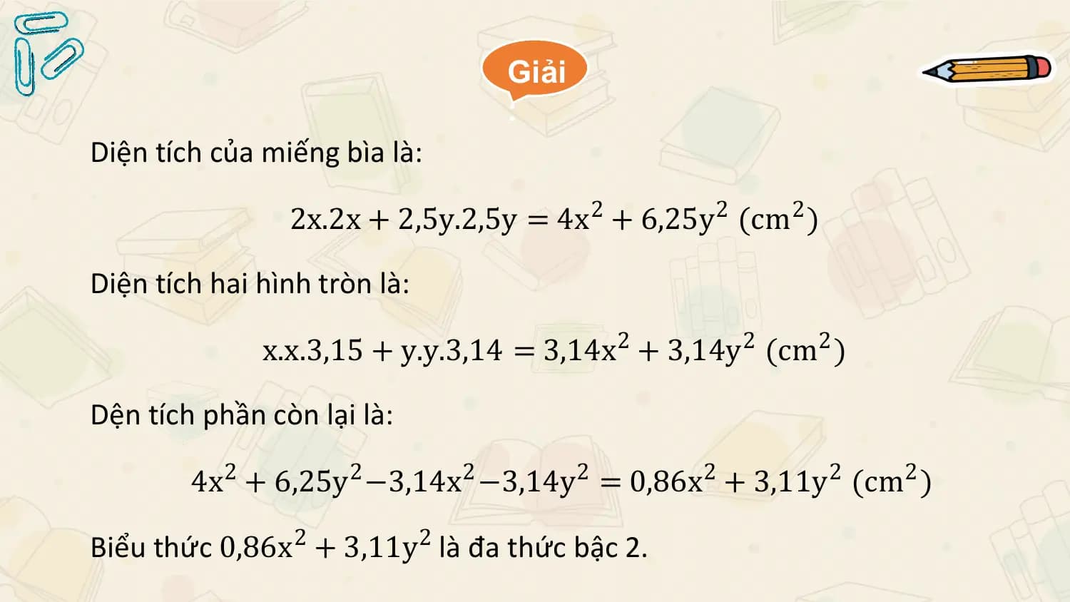 Giải
 :
Diện tích của miếng bìa là:

 2x.2x + 2,5y.2,5y = 4x 2 + 6,25y2 (cm2 )

Diện tích hai hình tròn là:

 x.x.3,15 + y.y.3,14 = 3,14x 2 + 3,14y2 (cm2 )

Dện tích phần còn lại là:

 4x2 + 6,25y2 −3,14x2 −3,14y 2 = 0,86x2 + 3,11y2 (cm2 )

Biểu thức 0,86x2 + 3,11y2 là đa thức bậc 2.