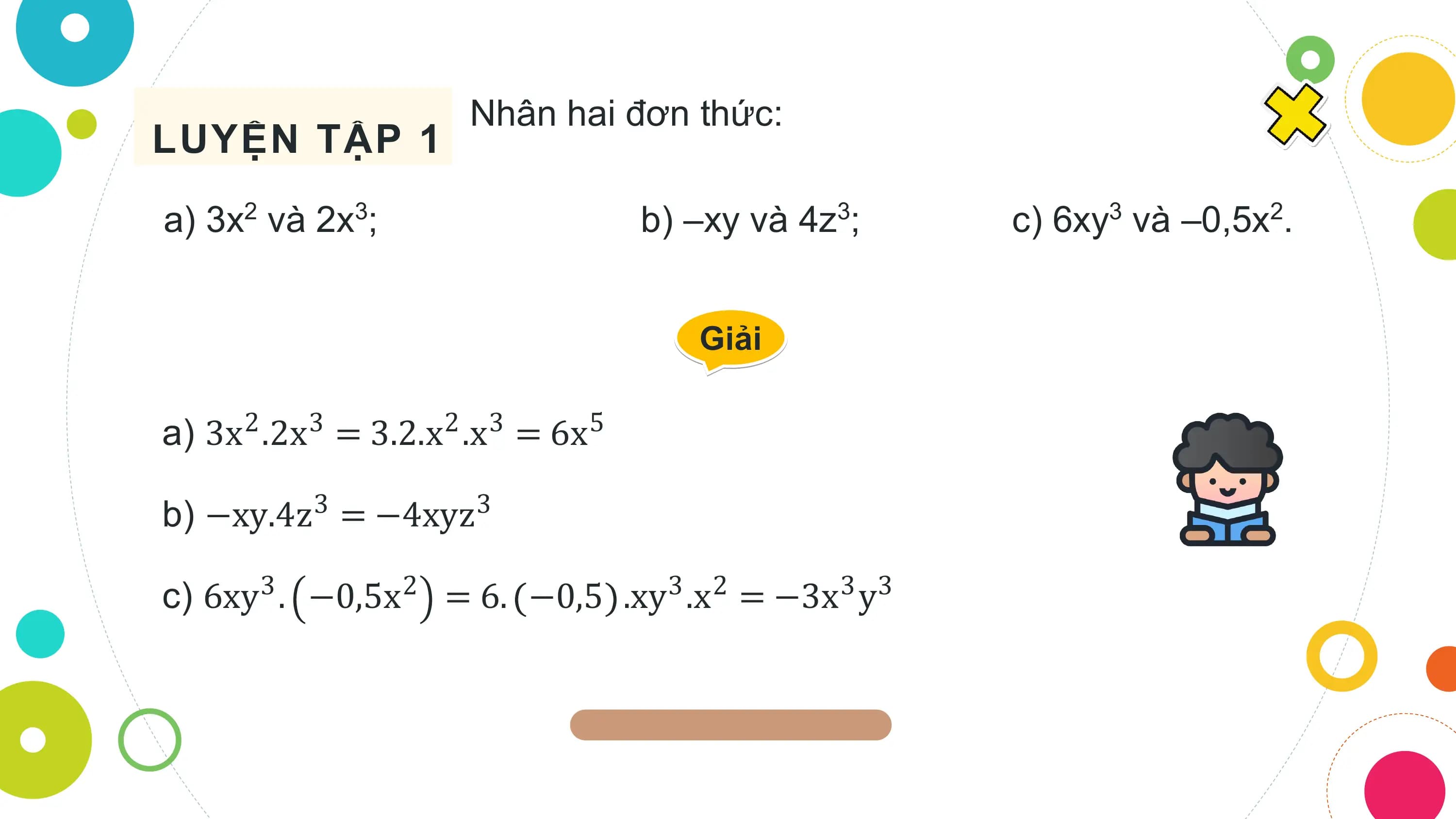 Nhân hai đơn thức:
LUYỆN TẬP 1
a) 3x2 và 2x3; b) –xy và 4z3; c) 6xy3 và –0,5x2.

 Giải

a) 3x .2x = 3.2.x .x = 6x
 2 3 2 3 5

b) −xy.4z = −4xyz
 3 3

c) 6xy3 . −0,5x2 = 6. −0,5 .xy3 .x2 = −3x3 y3