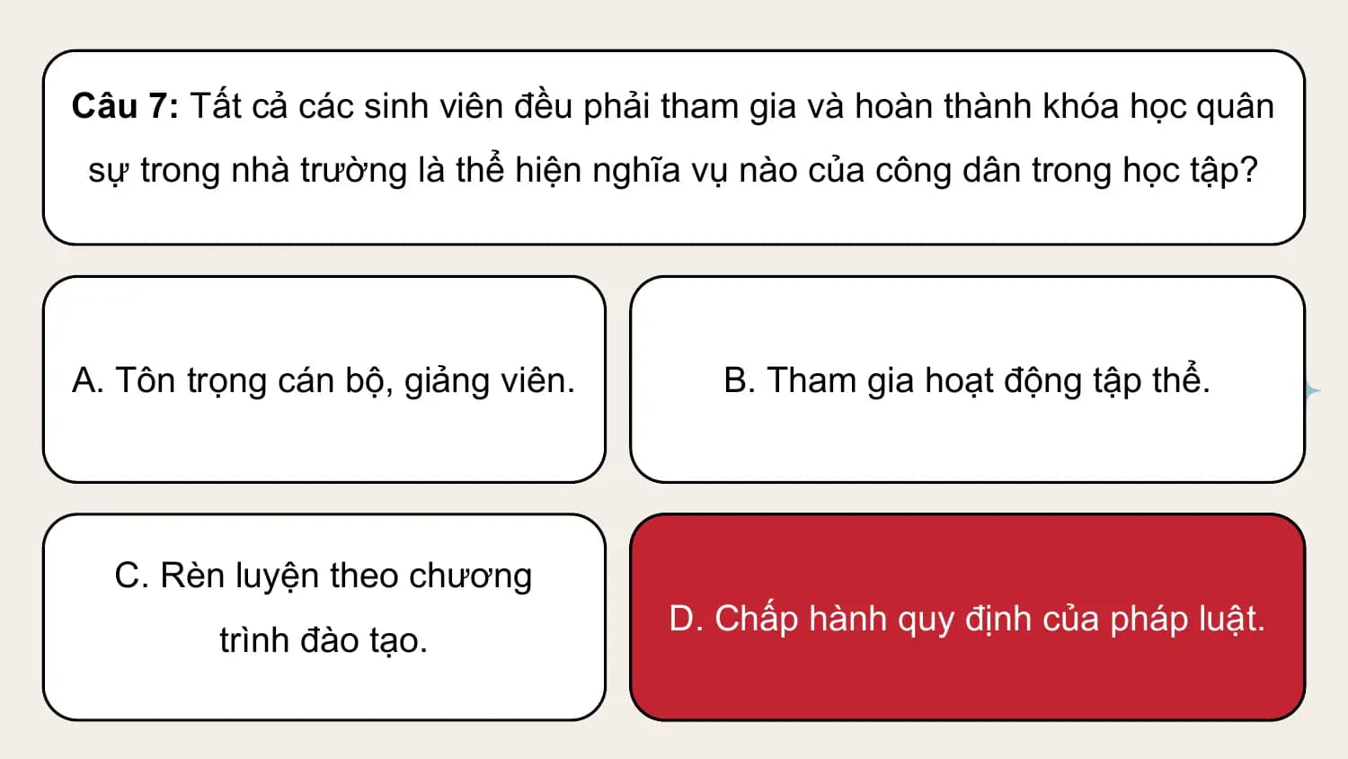 Câu 7: Tất cả các sinh viên đều phải tham gia và hoàn thành khóa học quân
 sự trong nhà trường là thể hiện nghĩa vụ nào của công dân trong học tập?

A. Tôn trọng cán bộ, giảng viên. B. Tham gia hoạt động tập thể.

 C. Rèn luyện theo chương
 D. Chấp hành quy định của pháp luật.
 trình đào tạo.
