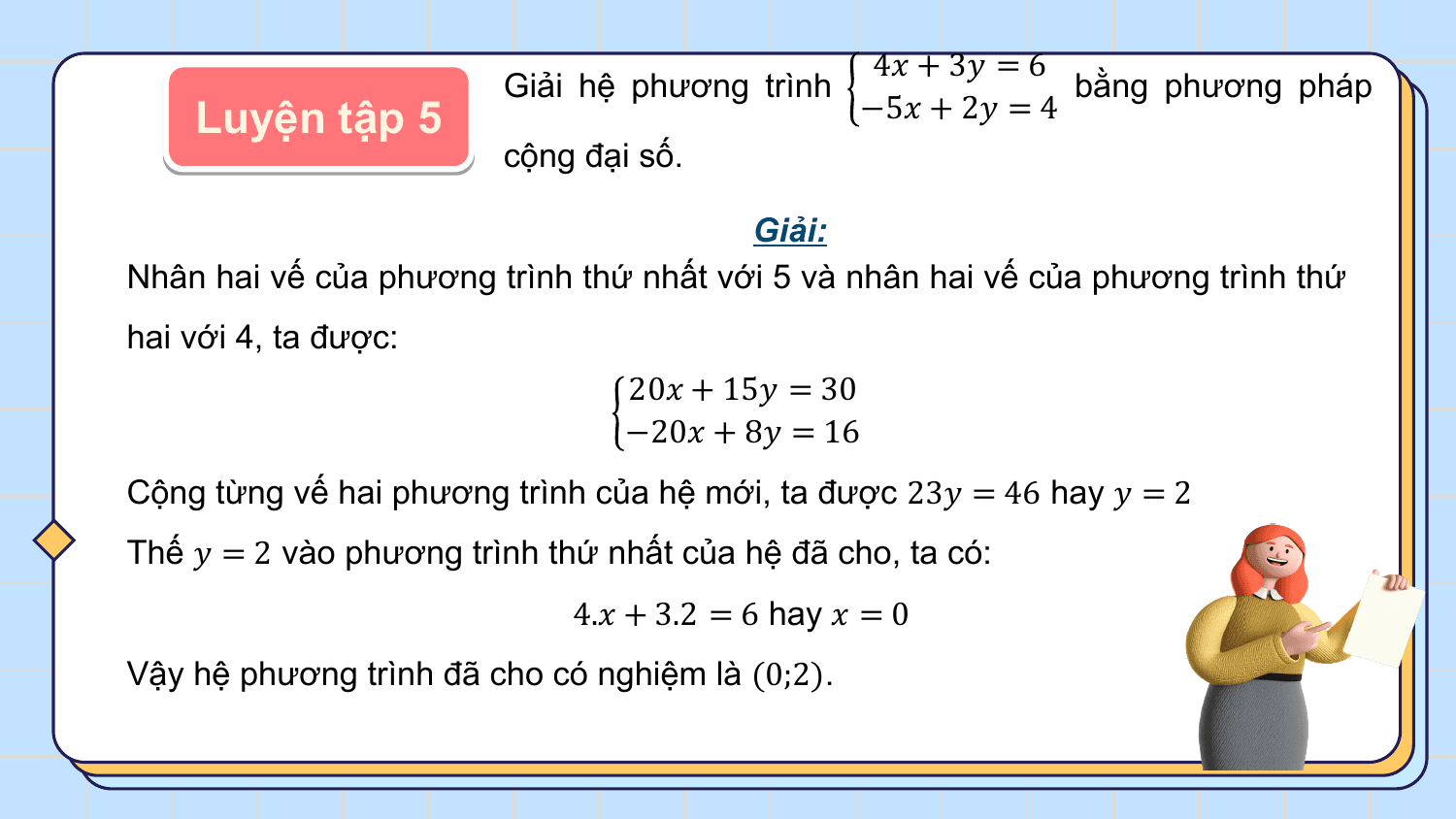 4? + 3? = 6
 Giải hệ phương trình bằng phương pháp
 Luyện tập 5 −5? + 2? = 4
 cộng đại số.

 Giải:
Nhân hai vế của phương trình thứ nhất với 5 và nhân hai vế của phương trình thứ
hai với 4, ta được:
 20? + 15? = 30
 −20? + 8? = 16
Cộng từng vế hai phương trình của hệ mới, ta được 23? = 46 hay ? = 2
Thế ? = 2 vào phương trình thứ nhất của hệ đã cho, ta có:
 4.? + 3.2 = 6 hay ? = 0
Vậy hệ phương trình đã cho có nghiệm là (0;2).