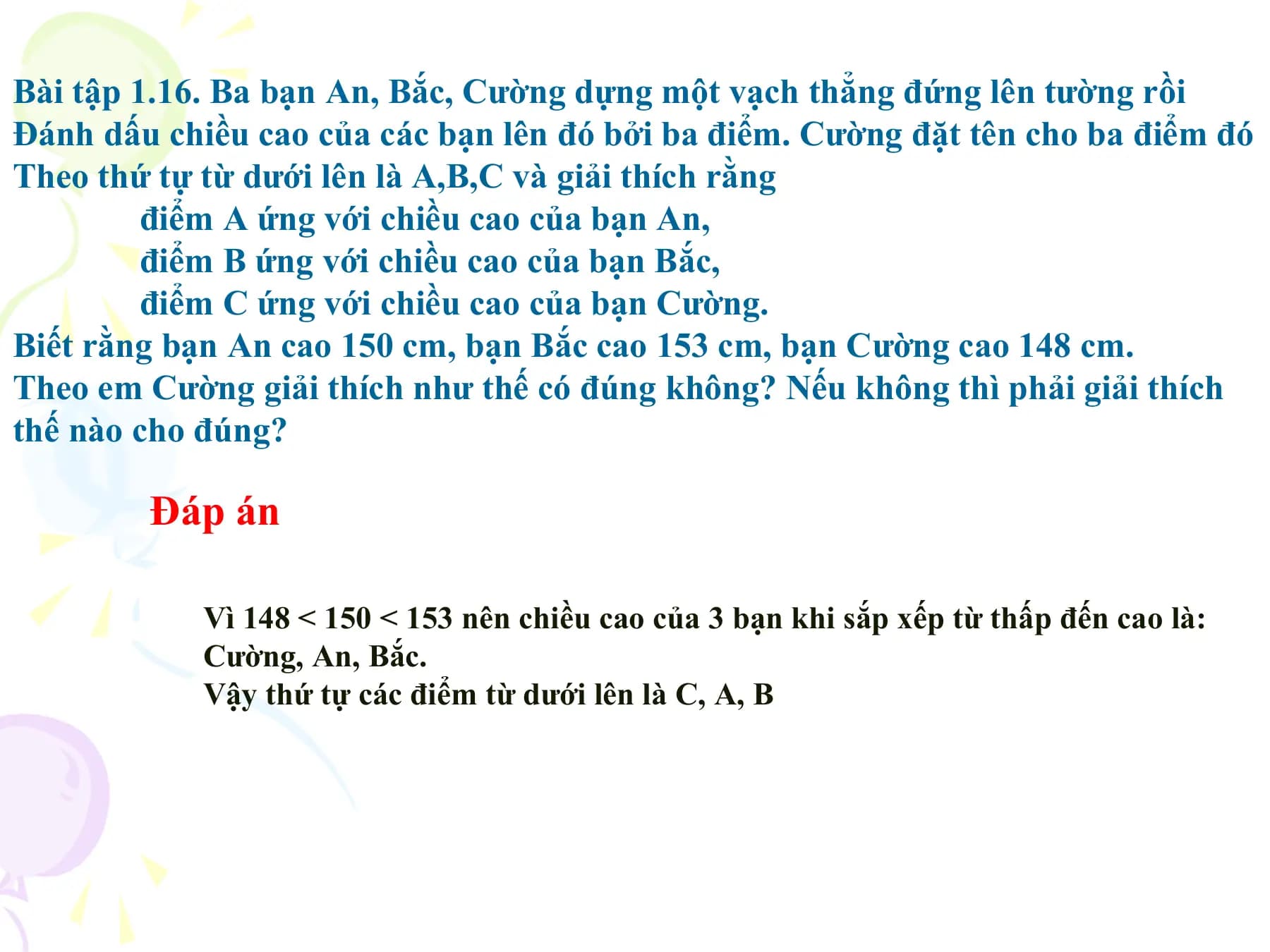 Bài tập 1.16. Ba bạn An, Bắc, Cường dựng một vạch thẳng đứng lên tường rồi
Đánh dấu chiều cao của các bạn lên đó bởi ba điểm. Cường đặt tên cho ba điểm đó
Theo thứ tự từ dưới lên là A,B,C và giải thích rằng
 điểm A ứng với chiều cao của bạn An,
 điểm B ứng với chiều cao của bạn Bắc,
 điểm C ứng với chiều cao của bạn Cường.
Biết rằng bạn An cao 150 cm, bạn Bắc cao 153 cm, bạn Cường cao 148 cm.
Theo em Cường giải thích như thế có đúng không? Nếu không thì phải giải thích
thế nào cho đúng?

 Đáp án

 Vì 148 < 150 < 153 nên chiều cao của 3 bạn khi sắp xếp từ thấp đến cao là:
 Cường, An, Bắc.
 Vậy thứ tự các điểm từ dưới lên là C, A, B