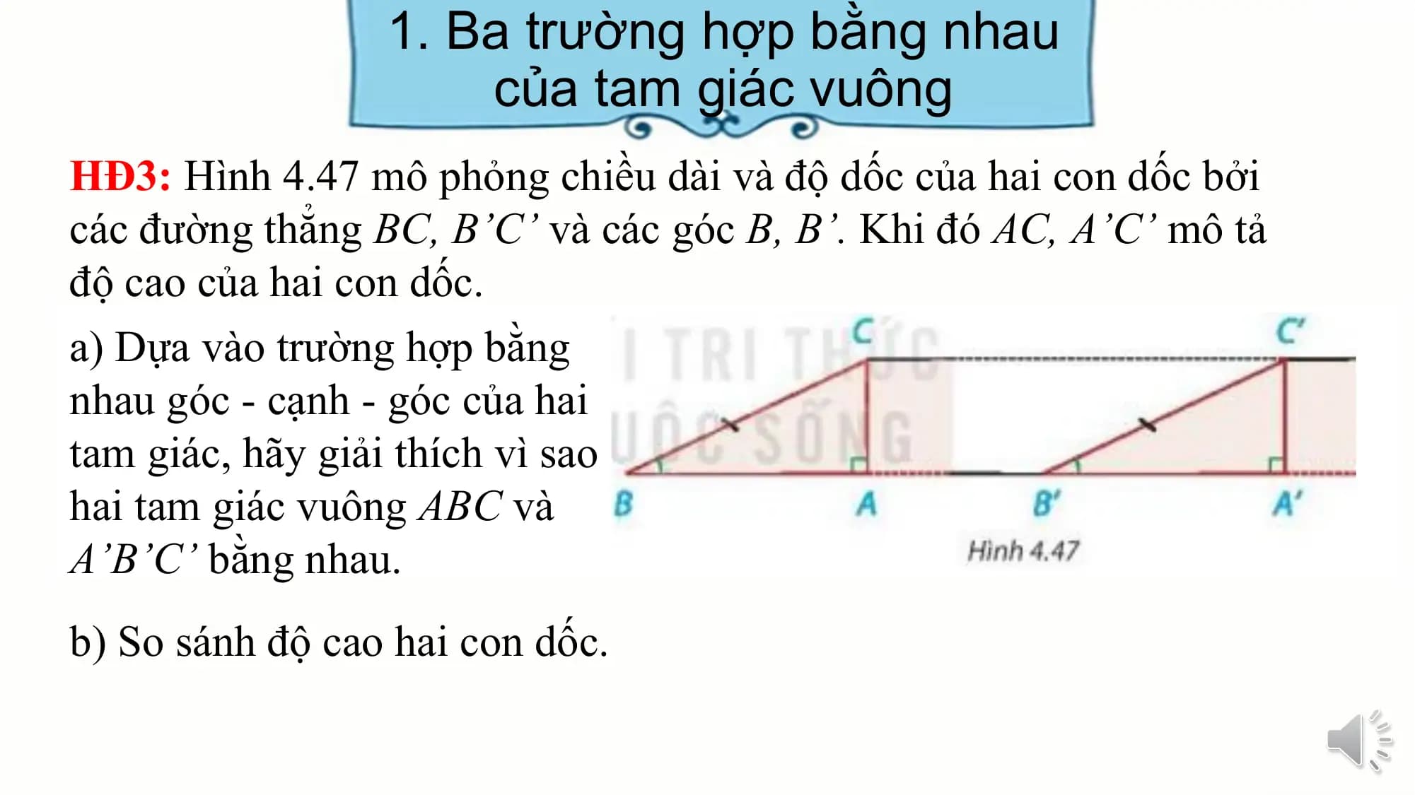 1. Ba trường hợp bằng nhau
 của tam giác vuông
HĐ3: Hình 4.47 mô phỏng chiều dài và độ dốc của hai con dốc bởi
các đường thẳng BC, B’C’ và các góc B, B’. Khi đó AC, A’C’ mô tả
độ cao của hai con dốc.
a) Dựa vào trường hợp bằng
nhau góc - cạnh - góc của hai
tam giác, hãy giải thích vì sao
hai tam giác vuông ABC và
A’B’C’ bằng nhau.
b) So sánh độ cao hai con dốc.
