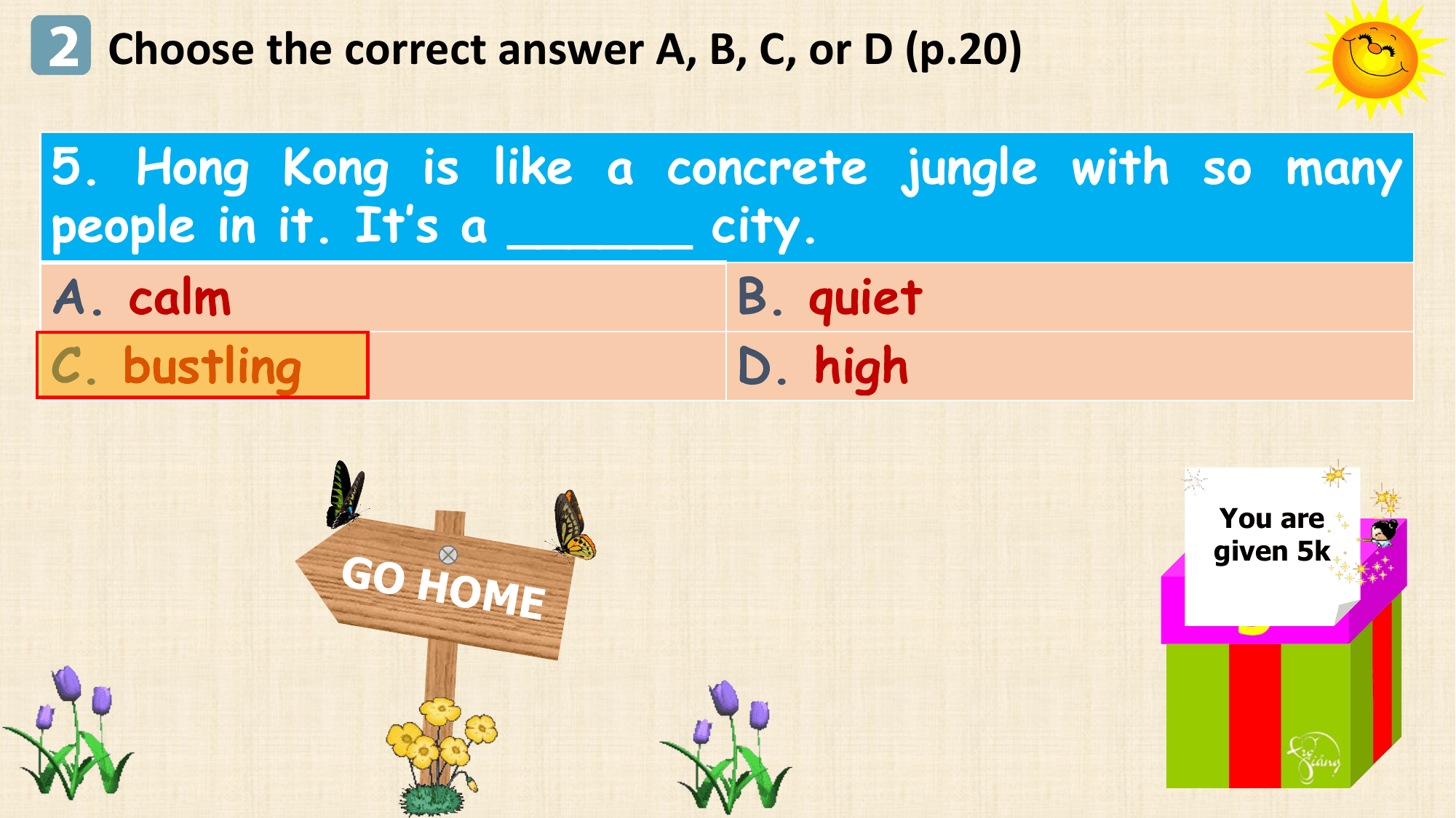 2 Choose the correct answer A, B, C, or D (p.20)
5. Hong Kong is like a concrete jungle with so many
people in it. It’s a ______ city.
A. calm B. quiet
C. bustling D. high

 You are
 given 5k
 GO HO
 ME