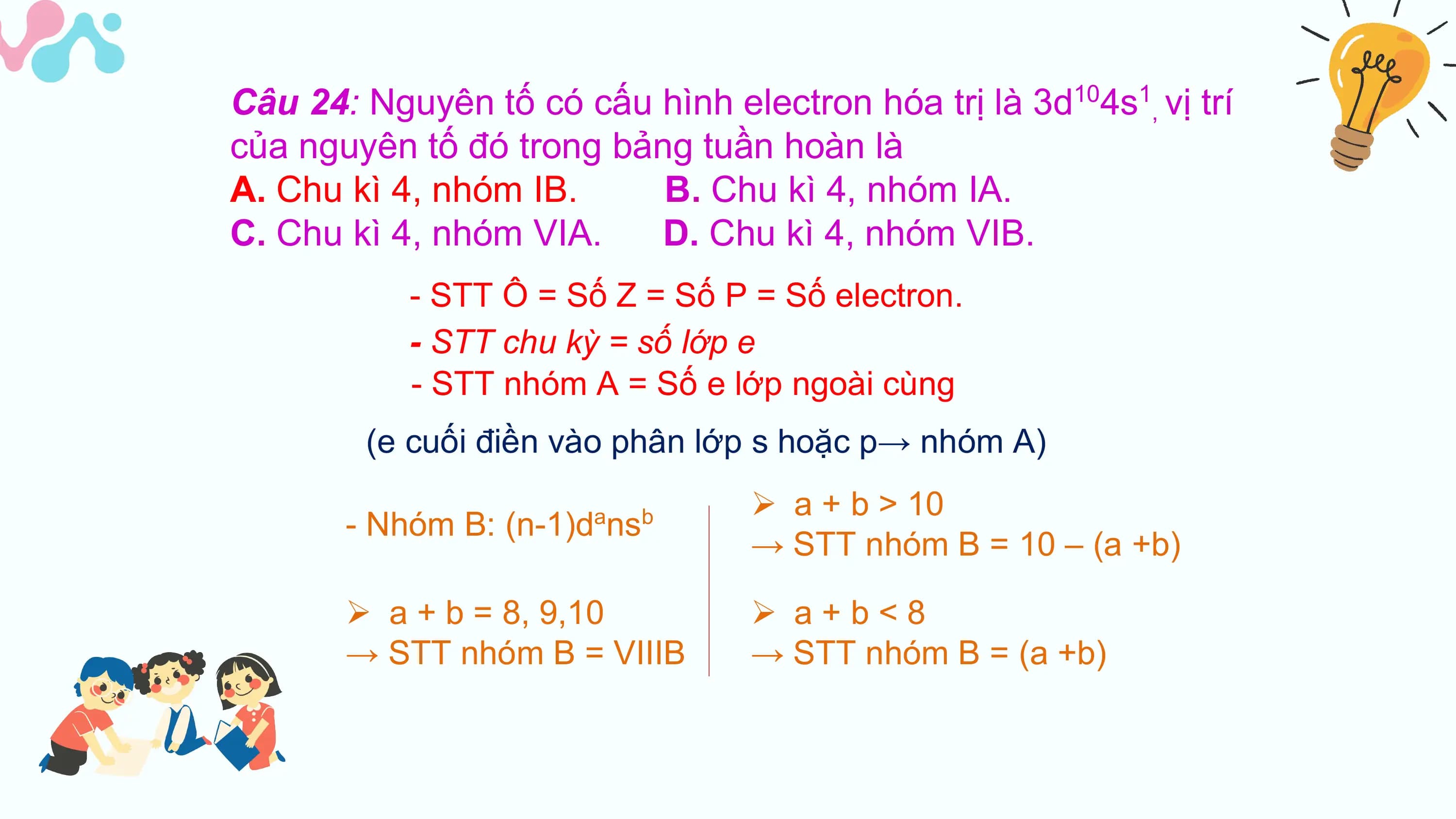 Câu 24: Nguyên tố có cấu hình electron hóa trị là 3d104s1, vị trí
của nguyên tố đó trong bảng tuần hoàn là
A. Chu kì 4, nhóm IB. B. Chu kì 4, nhóm IA.
C. Chu kì 4, nhóm VIA. D. Chu kì 4, nhóm VIB.
 - STT Ô = Số Z = Số P = Số electron.
 - STT chu kỳ = số lớp e
 - STT nhóm A = Số e lớp ngoài cùng
 (e cuối điền vào phân lớp s hoặc p→ nhóm A)
 Ø a + b > 10
 - Nhóm B: (n-1)d ns
 a b
 → STT nhóm B = 10 – (a +b)

 Ø a + b = 8, 9,10 Ø a+b<8
 → STT nhóm B = VIIIB → STT nhóm B = (a +b)