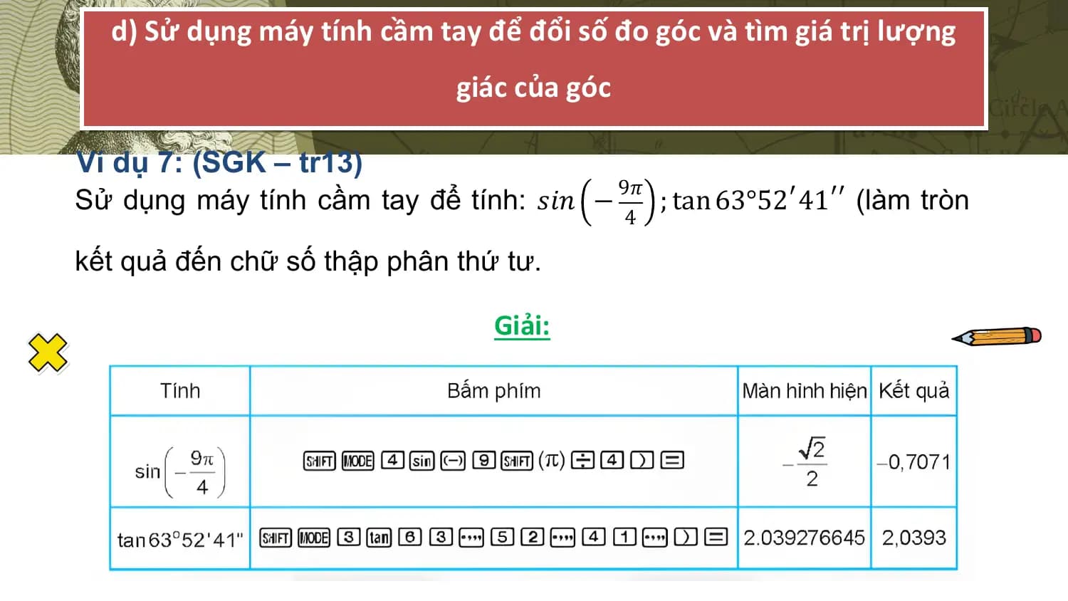 d) Sử dụng máy tính cầm tay để đổi số đo góc và tìm giá trị lượng
 giác của góc

Ví dụ 7: (SGK – tr13)
 9𝜋
Sử dụng máy tính cầm tay để tính: 𝑠𝑖𝑛 − ; tan 63°52′ 41′′ (làm tròn
 4

kết quả đến chữ số thập phân thứ tư.

 Giải: