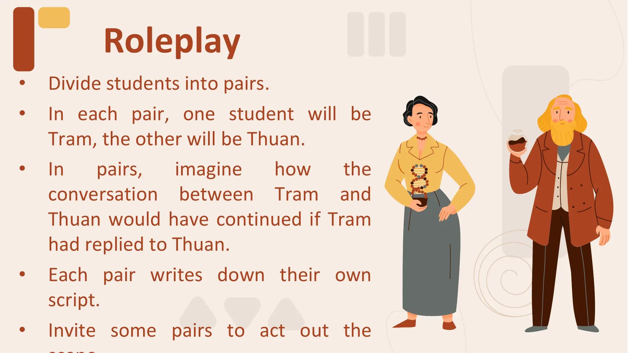 Roleplay
• Divide students into pairs.
• In each pair, one student will be
 Tram, the other will be Thuan.
• In pairs, imagine how the
 conversation between Tram and
 Thuan would have continued if Tram
 had replied to Thuan.
• Each pair writes down their own
 script.
• Invite some pairs to act out the