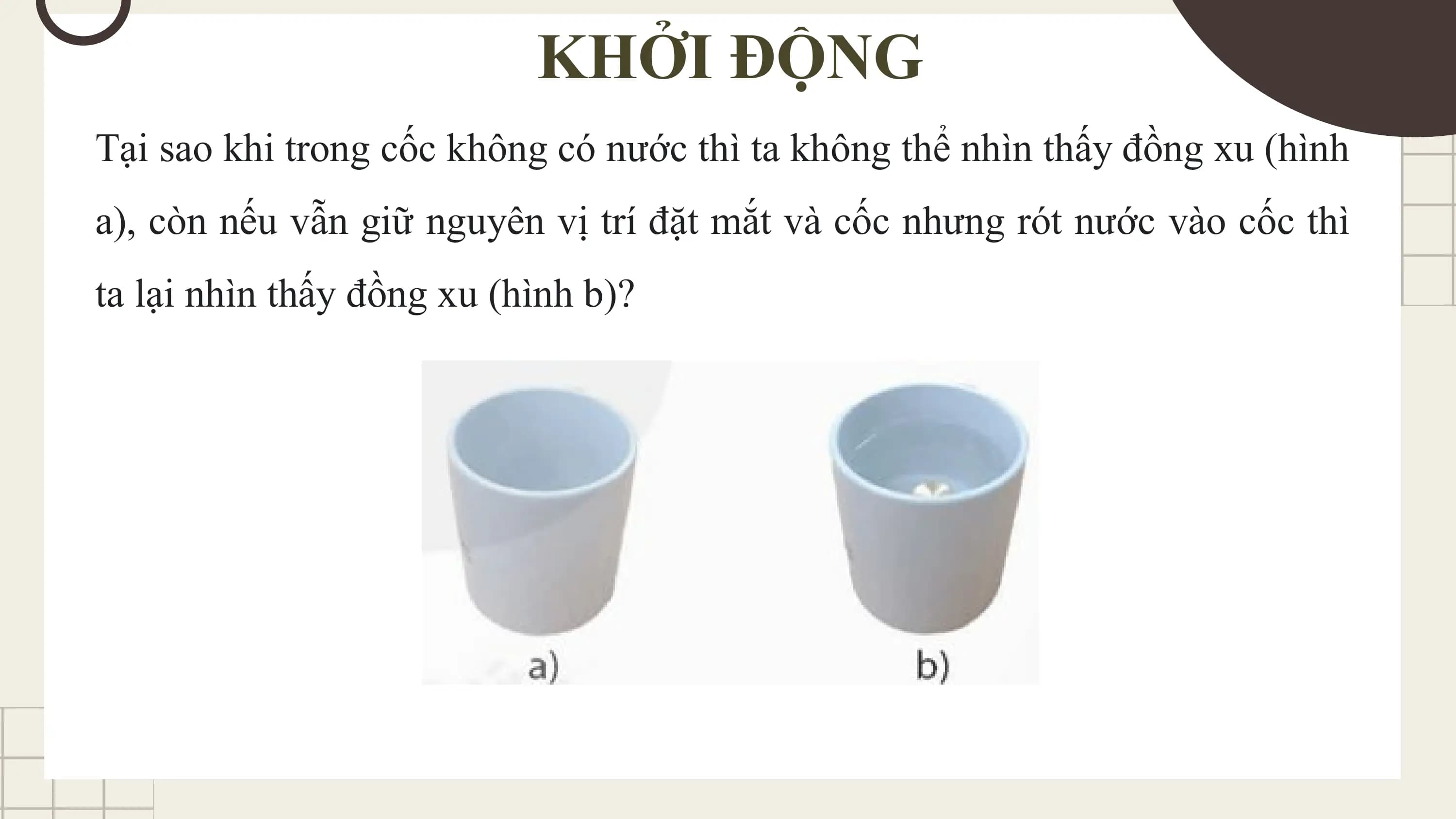 KHỞI ĐỘNG
Tại sao khi trong cốc không có nước thì ta không thể nhìn thấy đồng xu (hình
a), còn nếu vẫn giữ nguyên vị trí đặt mắt và cốc nhưng rót nước vào cốc thì
ta lại nhìn thấy đồng xu (hình b)?