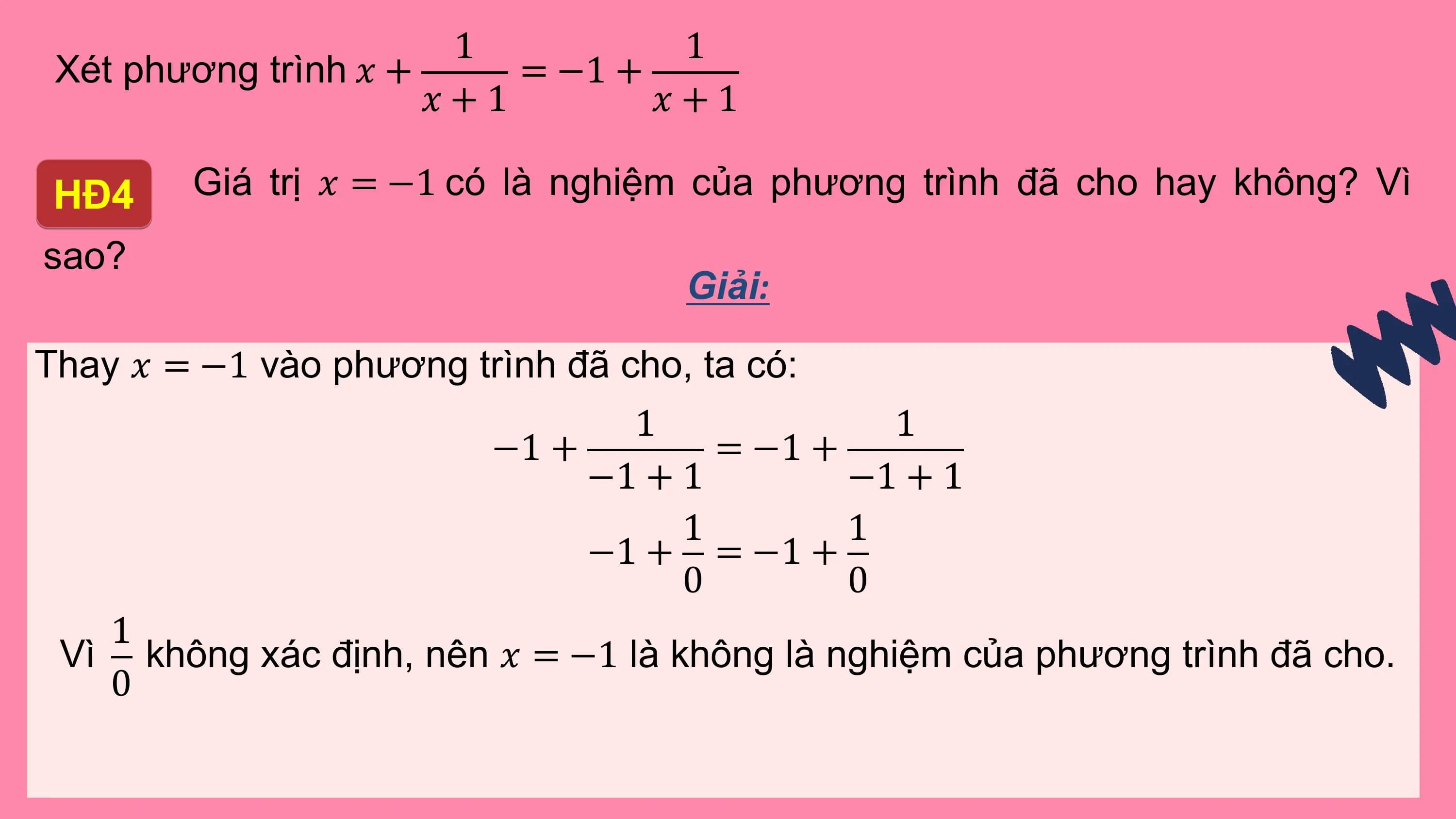 1 1
 Xét phương trình ? + = −1 +
 ?+1 ?+1

 HĐ4 Giá trị ? = −1 có là nghiệm của phương trình đã cho hay không? Vì
sao?
 Giải:

Thay ? = −1 vào phương trình đã cho, ta có:
 1 1
 −1 + = −1 +
 −1 + 1 −1 + 1
 1 1
 −1 + = −1 +
 0 0
 1
 Vì không xác định, nên ? = −1 là không là nghiệm của phương trình đã cho.
 0