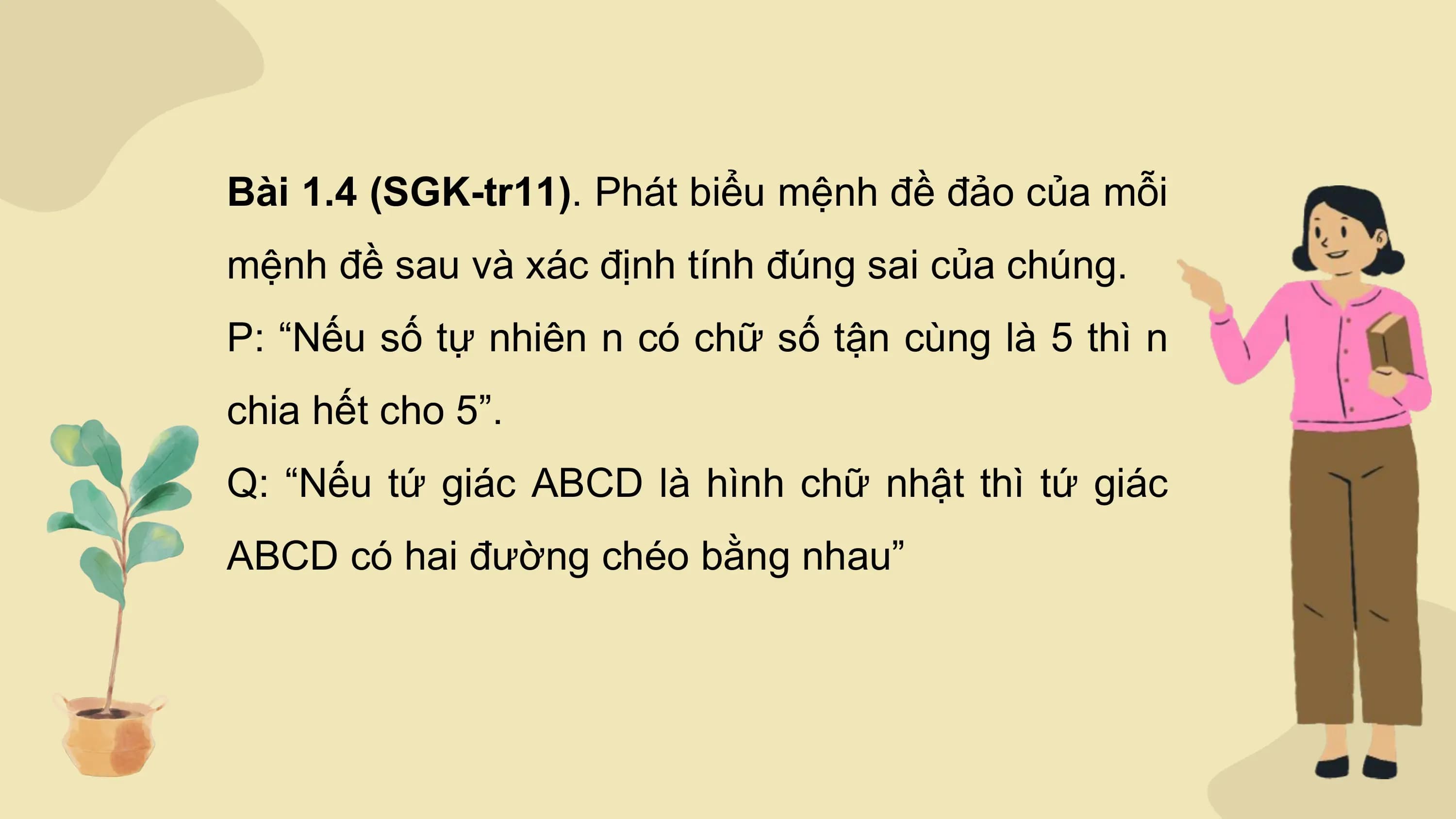 Bài 1.4 (SGK-tr11). Phát biểu mệnh đề đảo của mỗi
mệnh đề sau và xác định tính đúng sai của chúng.
P: “Nếu số tự nhiên n có chữ số tận cùng là 5 thì n
chia hết cho 5”.
Q: “Nếu tứ giác ABCD là hình chữ nhật thì tứ giác
ABCD có hai đường chéo bằng nhau”