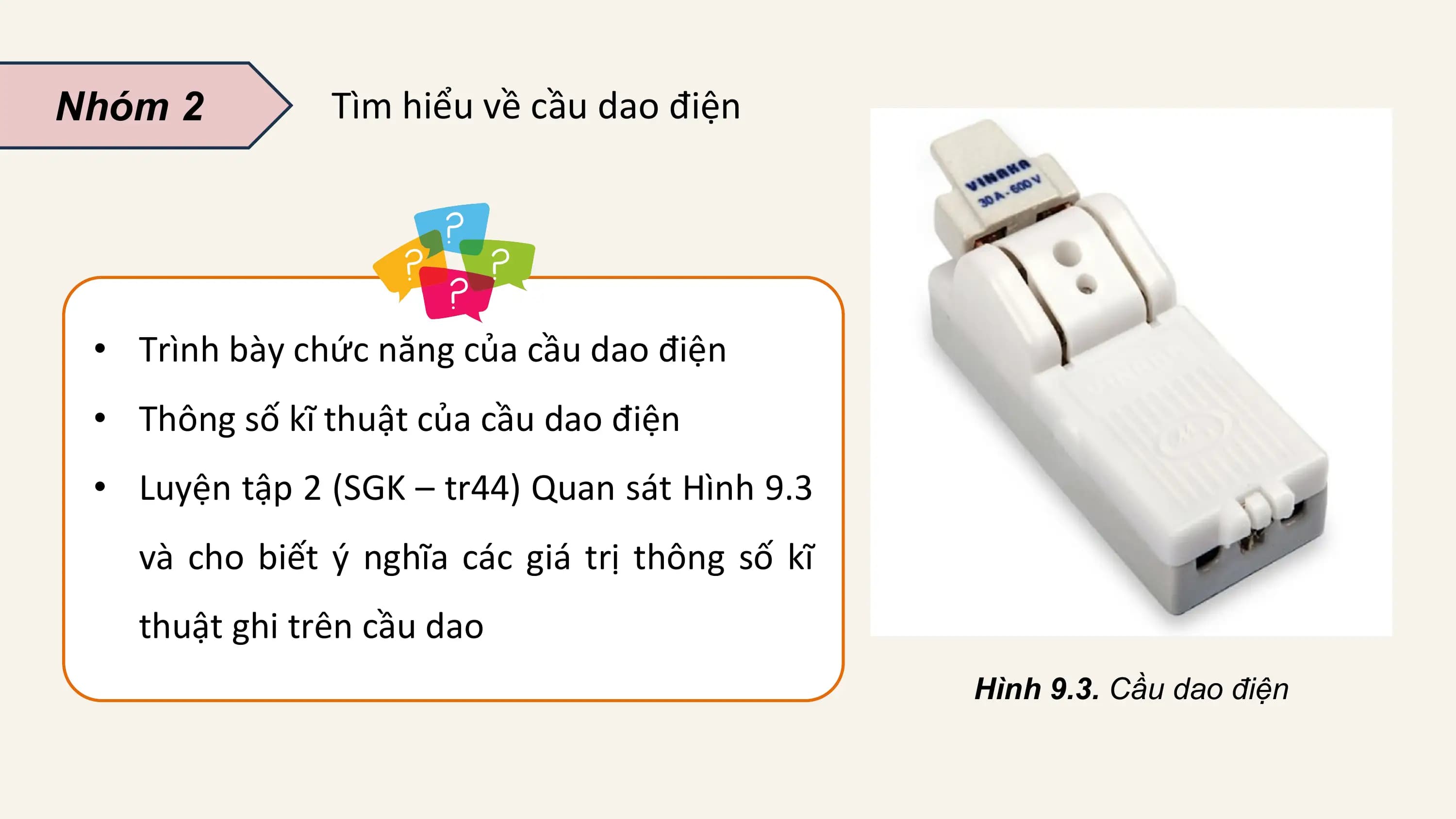 Nhóm 2 Tìm hiểu về cầu dao điện

 • Trình bày chức năng của cầu dao điện
 • Thông số kĩ thuật của cầu dao điện
 • Luyện tập 2 (SGK – tr44) Quan sát Hình 9.3
 và cho biết ý nghĩa các giá trị thông số kĩ
 thuật ghi trên cầu dao
 Hình 9.3. Cầu dao điện