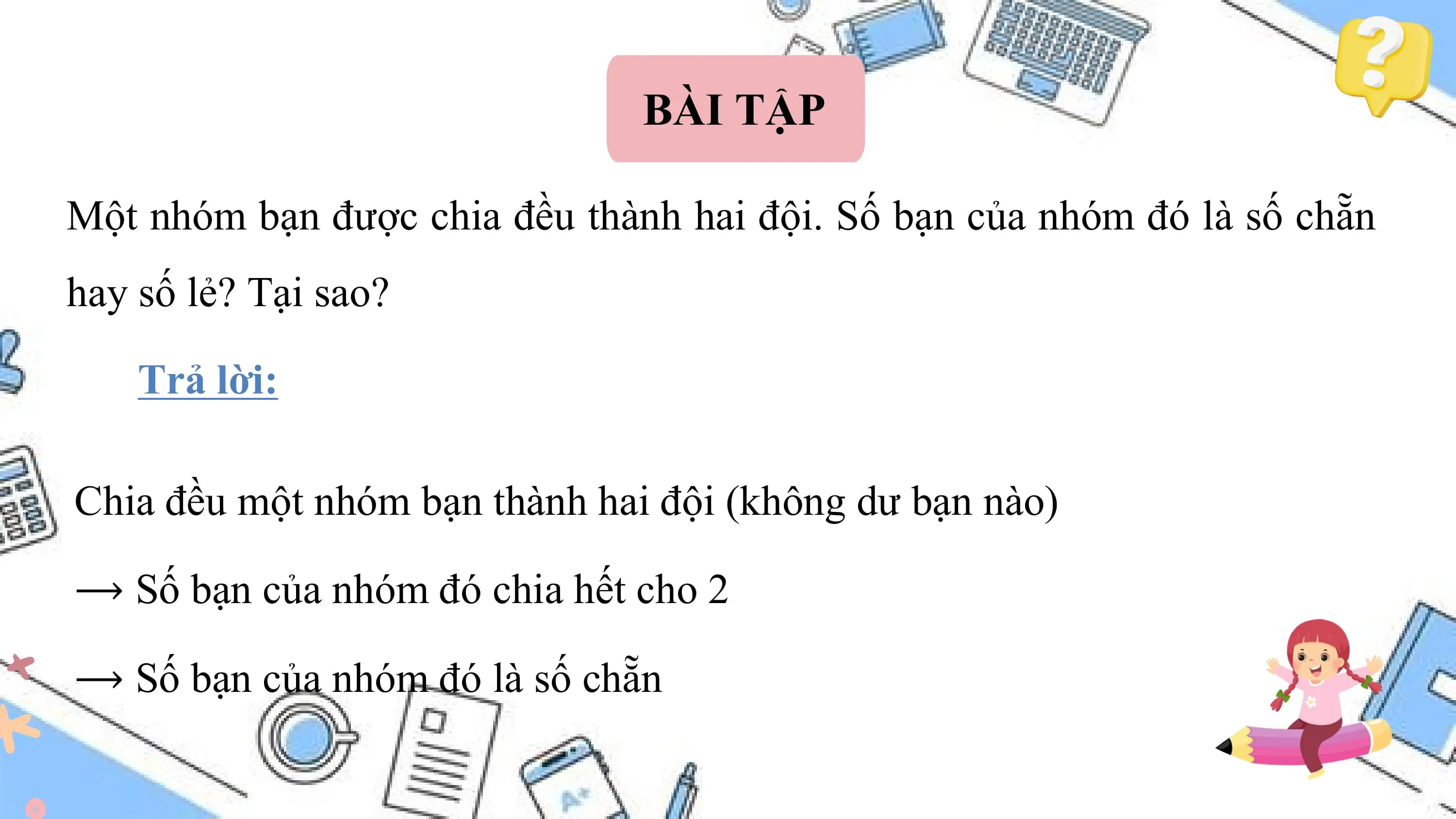 BÀI TẬP

Một nhóm bạn được chia đều thành hai đội. Số bạn của nhóm đó là số chẵn
hay số lẻ? Tại sao?

 Trả lời:

Chia đều một nhóm bạn thành hai đội (không dư bạn nào)

⟶ Số bạn của nhóm đó chia hết cho 2

⟶ Số bạn của nhóm đó là số chẵn