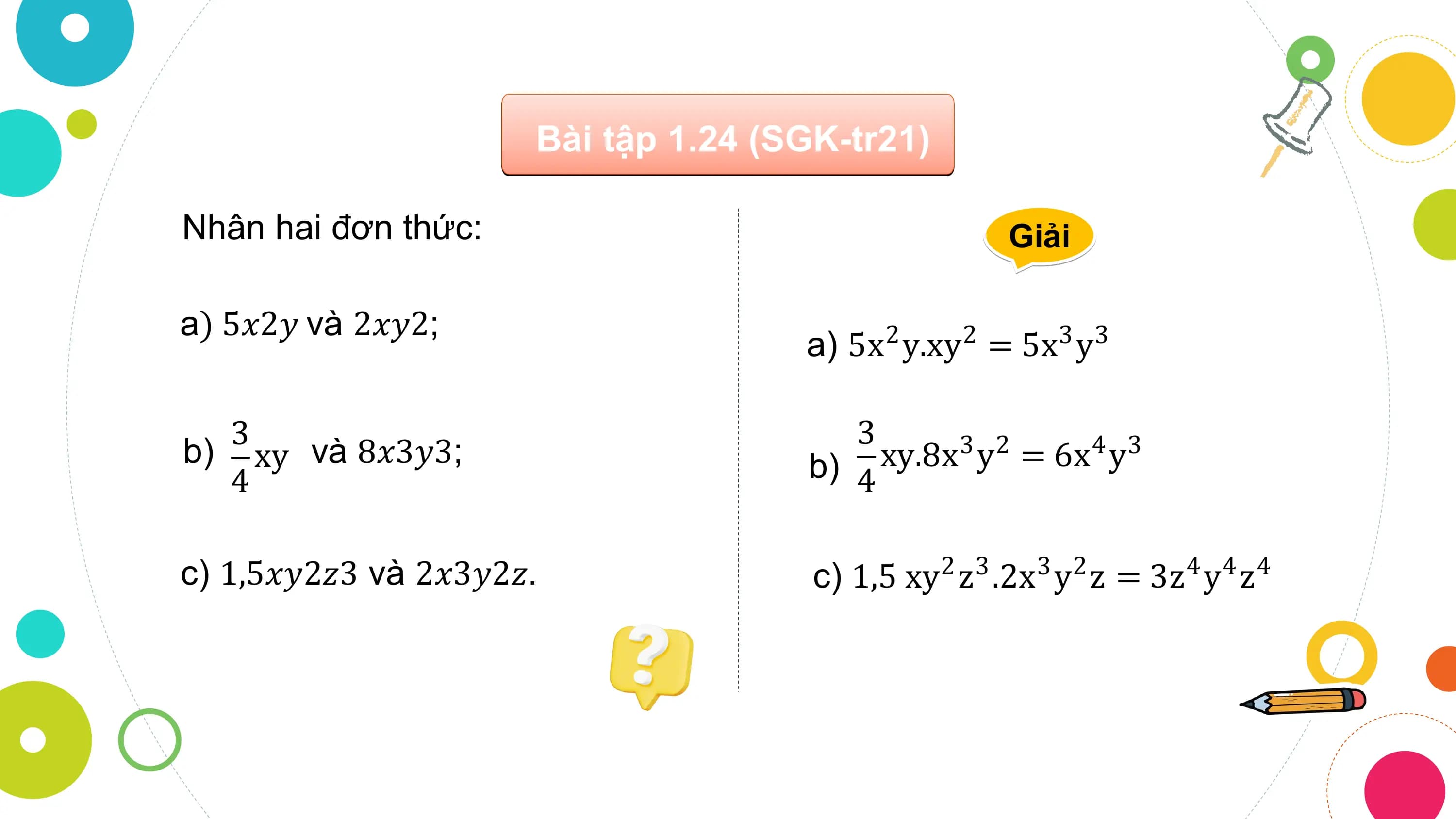 Bài tập 1.24 (SGK-tr21)

Nhân hai đơn thức: Giải

a) 5𝑥2𝑦 và 2𝑥𝑦2;
 a) 5x y.xy = 5x y
 2 2 3 3

 3 3
b) xy và 8𝑥3𝑦3; b) 4 xy.8x 3 y 2 = 6x 4 y 3
 4

c) 1,5𝑥𝑦2𝑧3 và 2𝑥3𝑦2𝑧. c) 1,5 xy2 z3 .2x3 y2 z = 3z4 y4 z4