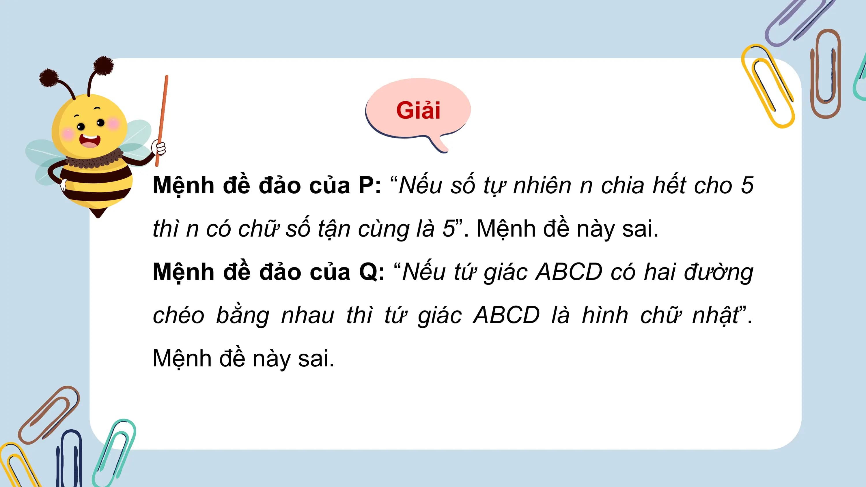 Giải

Mệnh đề đảo của P: “Nếu số tự nhiên n chia hết cho 5
thì n có chữ số tận cùng là 5”. Mệnh đề này sai.
Mệnh đề đảo của Q: “Nếu tứ giác ABCD có hai đường
chéo bằng nhau thì tứ giác ABCD là hình chữ nhật”.
Mệnh đề này sai.