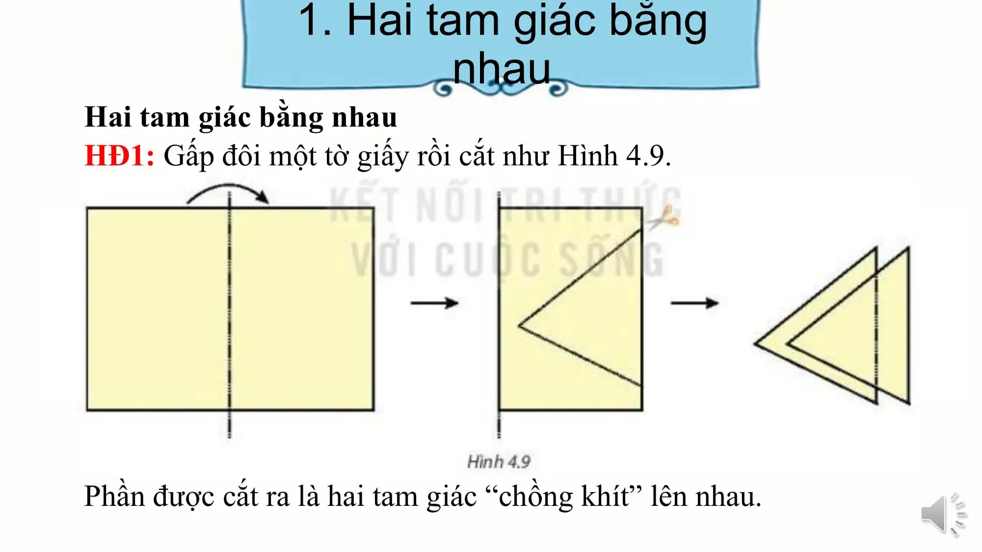 1. Hai tam giác bằng
 nhau
Hai tam giác bằng nhau
HĐ1: Gấp đôi một tờ giấy rồi cắt như Hình 4.9.

Phần được cắt ra là hai tam giác “chồng khít” lên nhau.
