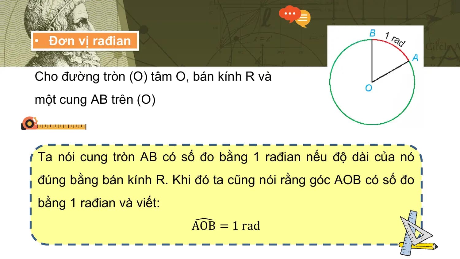 • Đơn vị rađian

Cho đường tròn (O) tâm O, bán kính R và
một cung AB trên (O)

Ta nói cung tròn AB có số đo bằng 1 rađian nếu độ dài của nó
đúng bằng bán kính R. Khi đó ta cũng nói rằng góc AOB có số đo
bằng 1 rađian và viết:
 AOB = 1 rad