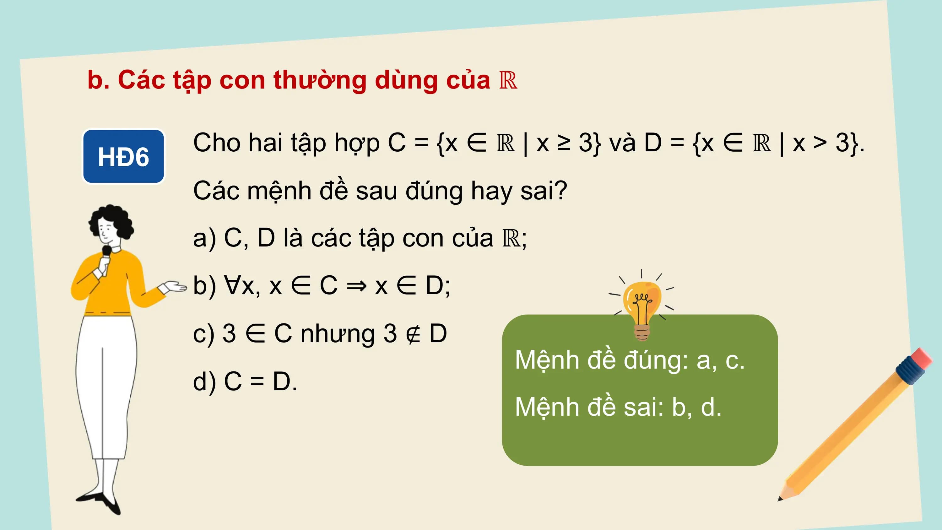 b. Các tập con thường dùng của ℝ

 Cho hai tập hợp C = {x ∈ ℝ | x ≥ 3} và D = {x ∈ ℝ | x > 3}.
HĐ6
 Các mệnh đề sau đúng hay sai?
 a) C, D là các tập con của ℝ;
 b) ∀x, x ∈ C ⇒ x ∈ D;
 c) 3 ∈ C nhưng 3 ∉ D
 Mệnh đề đúng: a, c.
 d) C = D.
 Mệnh đề sai: b, d.