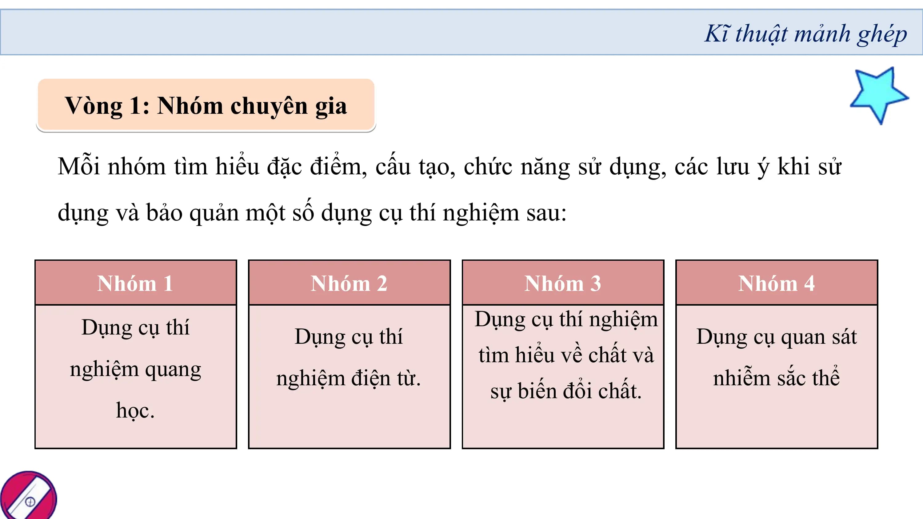 Kĩ thuật mảnh ghép

Vòng 1: Nhóm chuyên gia

Mỗi nhóm tìm hiểu đặc điểm, cấu tạo, chức năng sử dụng, các lưu ý khi sử
dụng và bảo quản một số dụng cụ thí nghiệm sau:

 Nhóm 1 Nhóm 2 Nhóm 3 Nhóm 4
 Dụng cụ thí Dụng cụ thí nghiệm
 Dụng cụ thí Dụng cụ quan sát
 tìm hiểu về chất và
 nghiệm quang nghiệm điện từ. nhiễm sắc thể
 sự biến đổi chất.
 học.