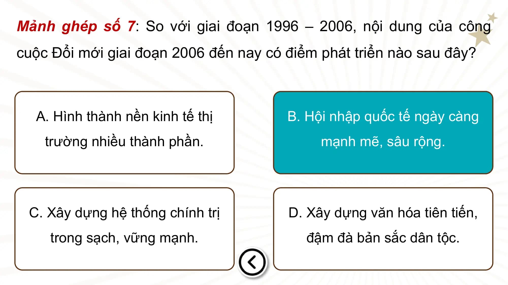 Mảnh ghép số 7: So với giai đoạn 1996 – 2006, nội dung của công
cuộc Đổi mới giai đoạn 2006 đến nay có điểm phát triển nào sau đây?

 A. Hình thành nền kinh tế thị B. Hội nhập quốc tế ngày càng
 trường nhiều thành phần. mạnh mẽ, sâu rộng.

 C. Xây dựng hệ thống chính trị D. Xây dựng văn hóa tiên tiến,
 trong sạch, vững mạnh. đậm đà bản sắc dân tộc.