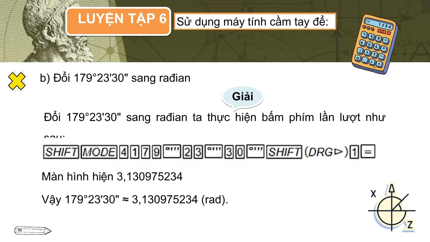 LUYỆN TẬP 6 Sử dụng máy tính cầm tay để:

b) Đổi 179°23'30" sang rađian
 Giải
Đổi 179°23'30" sang rađian ta thực hiện bấm phím lần lượt như
sau:

Màn hình hiện 3,130975234

Vậy 179°23'30" ≈ 3,130975234 (rad).