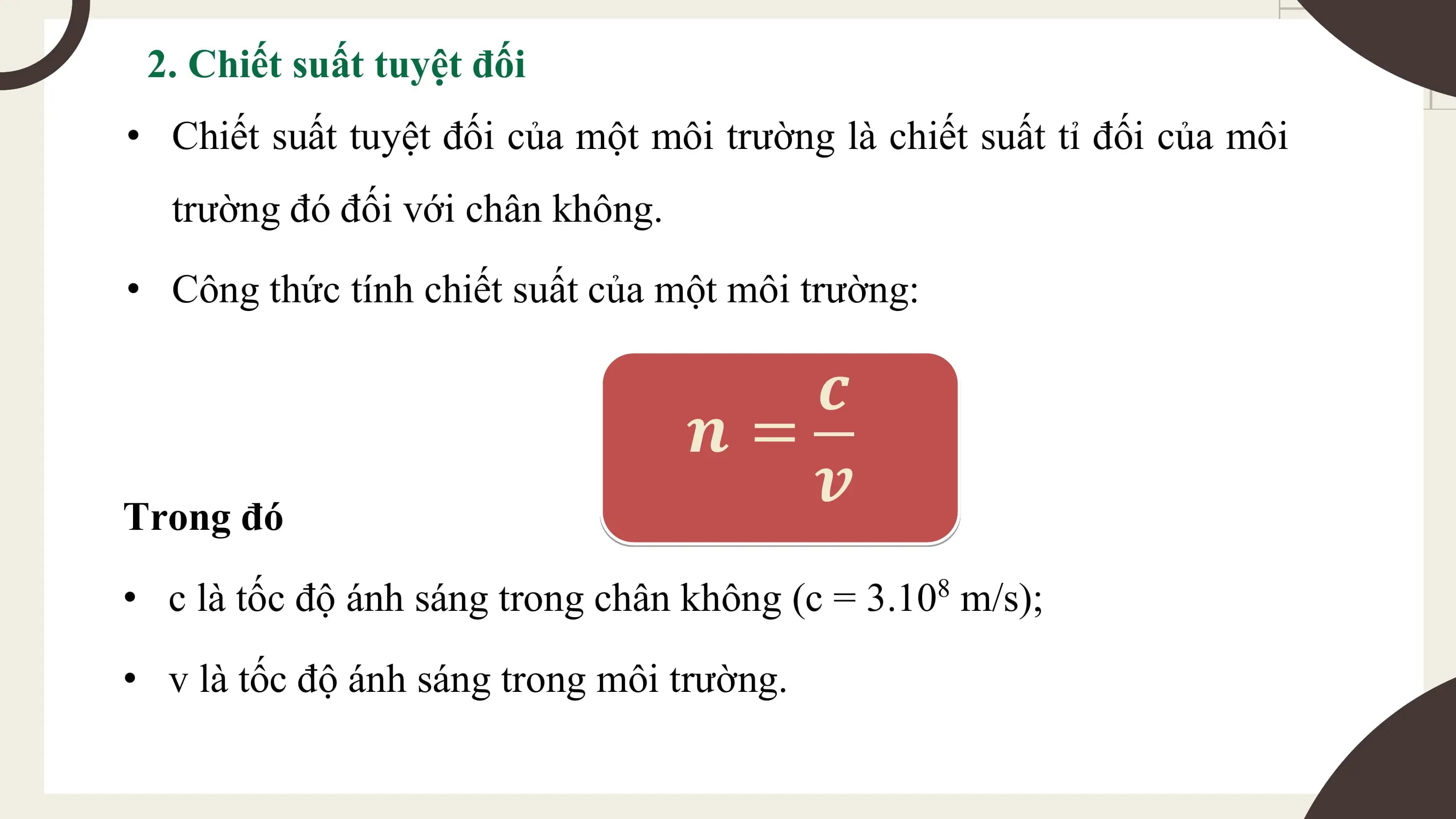 2. Chiết suất tuyệt đối
• Chiết suất tuyệt đối của một môi trường là chiết suất tỉ đối của môi
 trường đó đối với chân không.
• Công thức tính chiết suất của một môi trường:

 𝒄
 𝒏=
Trong đó
 𝒗
• c là tốc độ ánh sáng trong chân không (c = 3.10 m/s);
 8

• v là tốc độ ánh sáng trong môi trường.