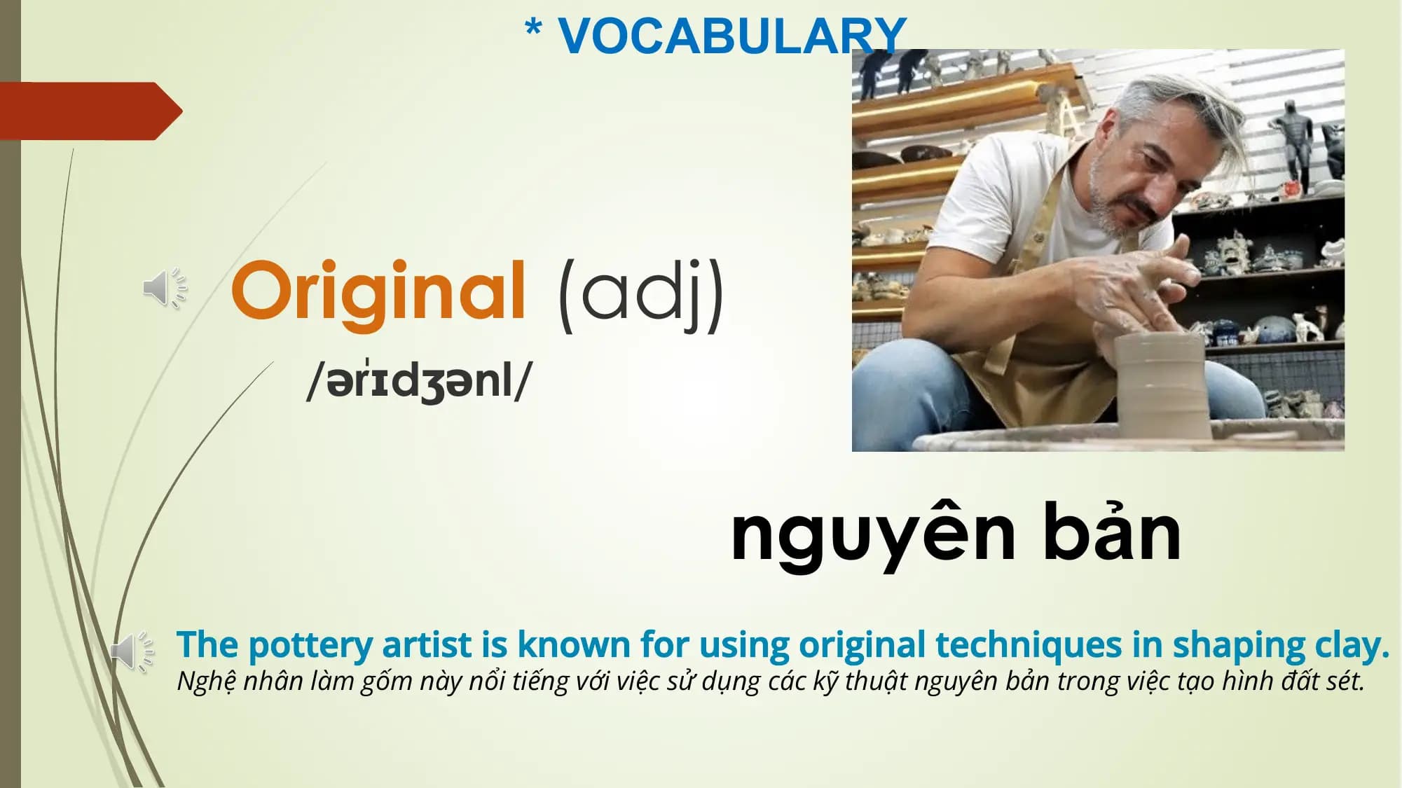 * VOCABULARY
Original (adj)
rɪdʒənl/
/əˈ
nguyên bản
The pottery artist is known for using original techniques in shaping clay.
Nghệ nhân làm gốm này nổi tiếng với việc sử dụng các kỹ thuật nguyên bản trong việc tạo hình đất sét.