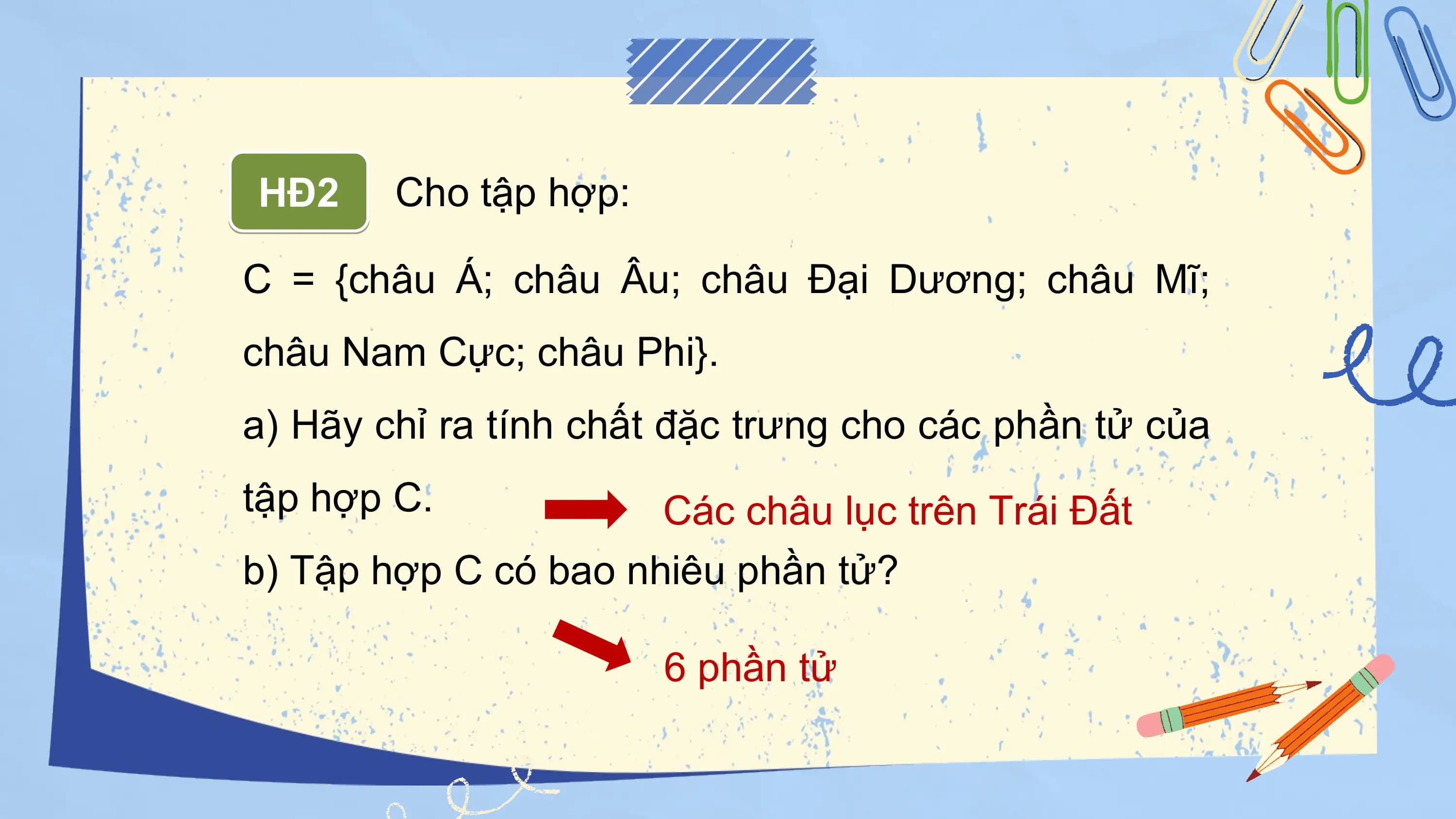 HĐ2 Cho tập hợp:

C = {châu Á; châu Âu; châu Đại Dương; châu Mĩ;
châu Nam Cực; châu Phi}.
a) Hãy chỉ ra tính chất đặc trưng cho các phần tử của
tập hợp C. Các châu lục trên Trái Đất
b) Tập hợp C có bao nhiêu phần tử?

 6 phần tử