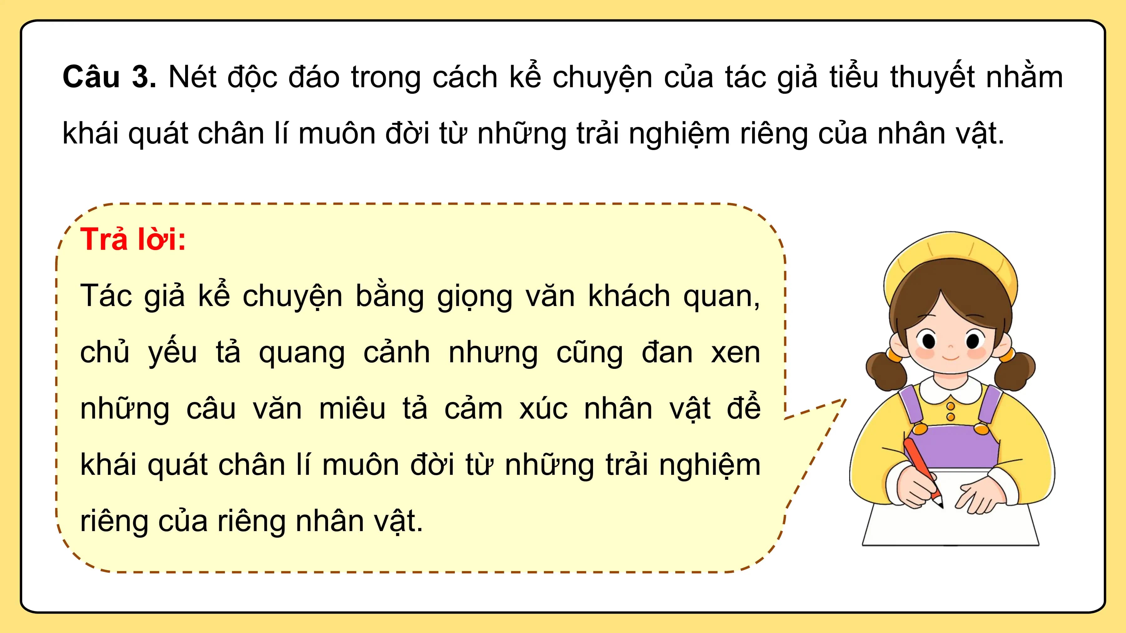 Câu 3. Nét độc đáo trong cách kể chuyện của tác giả tiểu thuyết nhằm
khái quát chân lí muôn đời từ những trải nghiệm riêng của nhân vật.

 Trả lời:
 Tác giả kể chuyện bằng giọng văn khách quan,
 chủ yếu tả quang cảnh nhưng cũng đan xen
 những câu văn miêu tả cảm xúc nhân vật để
 khái quát chân lí muôn đời từ những trải nghiệm
 riêng của riêng nhân vật.