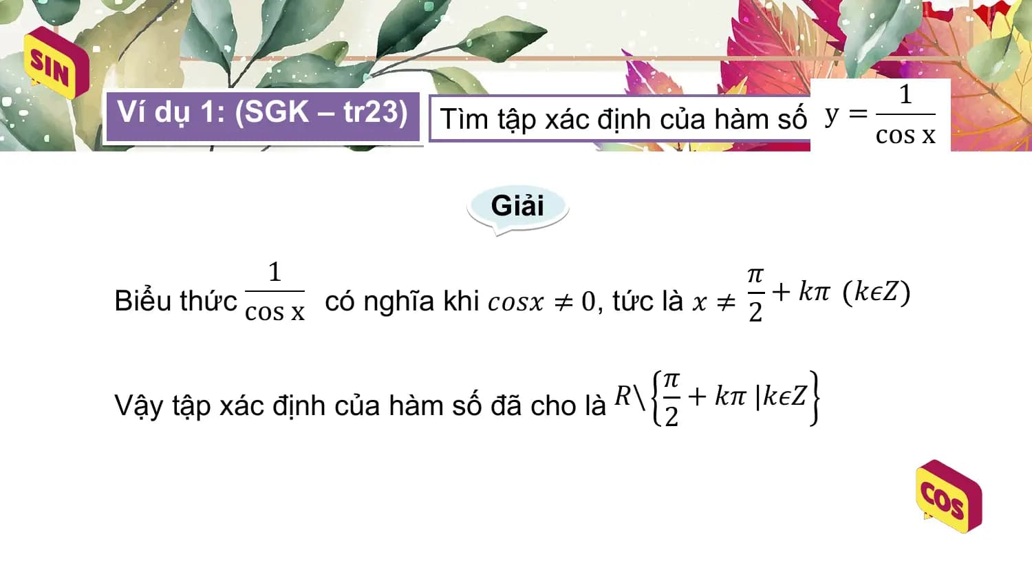 1
Ví dụ 1: (SGK – tr23) Tìm tập xác định của hàm số y =
 cos x

 Giải

 1 𝜋
Biểu thức cos x có nghĩa khi 𝑐𝑜𝑠𝑥 ≠ 0, tức là 𝑥 ≠ 2 + 𝑘𝜋 𝑘𝜖𝑍

 𝜋
Vậy tập xác định của hàm số đã cho là 𝑅\ 2
 + 𝑘𝜋 |𝑘𝜖𝑍