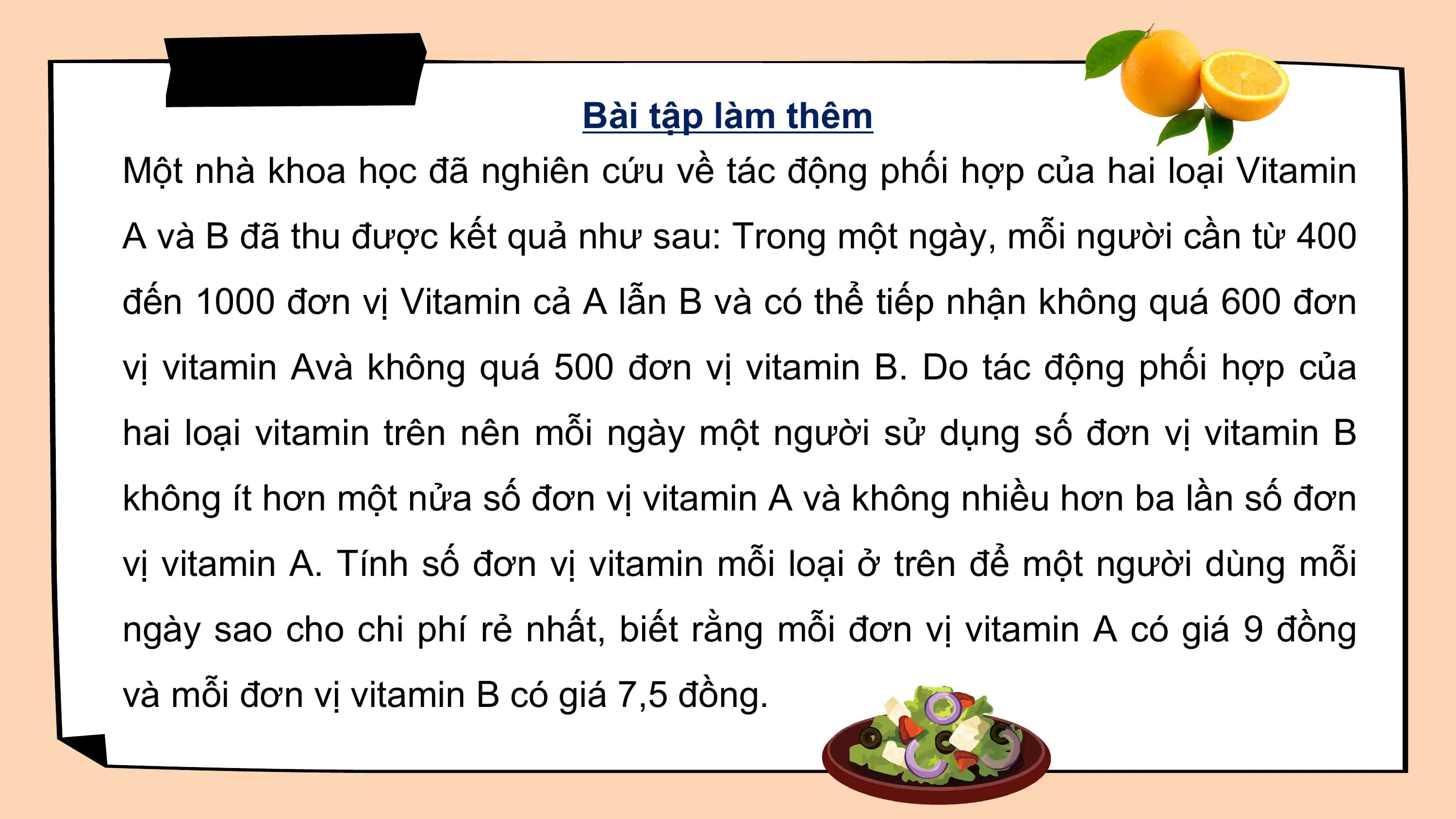 Bài tập làm thêm
Một nhà khoa học đã nghiên cứu về tác động phối hợp của hai loại Vitamin
A và B đã thu được kết quả như sau: Trong một ngày, mỗi người cần từ 400
đến 1000 đơn vị Vitamin cả A lẫn B và có thể tiếp nhận không quá 600 đơn
vị vitamin Avà không quá 500 đơn vị vitamin B. Do tác động phối hợp của
hai loại vitamin trên nên mỗi ngày một người sử dụng số đơn vị vitamin B
không ít hơn một nửa số đơn vị vitamin A và không nhiều hơn ba lần số đơn
vị vitamin A. Tính số đơn vị vitamin mỗi loại ở trên để một người dùng mỗi
ngày sao cho chi phí rẻ nhất, biết rằng mỗi đơn vị vitamin A có giá 9 đồng
và mỗi đơn vị vitamin B có giá 7,5 đồng.