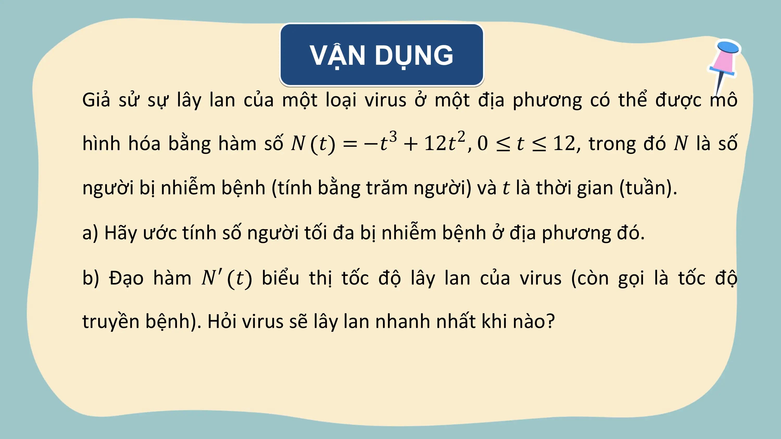 VẬN DỤNG
Giả sử sự lây lan của một loại virus ở một địa phương có thể được mô
 3 2
hình hóa bằng hàm số 𝑁 𝑡 = −𝑡 + 12𝑡 , 0 ≤ 𝑡 ≤ 12, trong đó 𝑁 là số

người bị nhiễm bệnh (tính bằng trăm người) và 𝑡 là thời gian (tuần).

a) Hãy ước tính số người tối đa bị nhiễm bệnh ở địa phương đó.

b) Đạo hàm 𝑁′ 𝑡 biểu thị tốc độ lây lan của virus (còn gọi là tốc độ

truyền bệnh). Hỏi virus sẽ lây lan nhanh nhất khi nào?